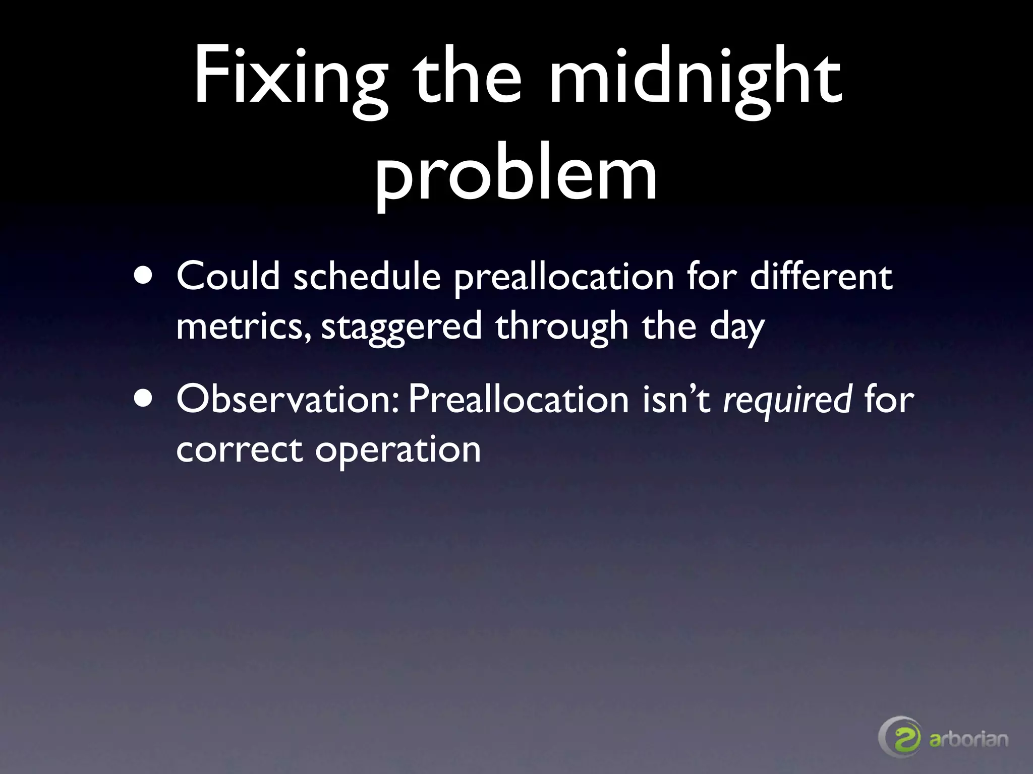 Fixing the midnight
         problem
• Could schedule preallocation for different
  metrics, staggered through the day
• Observation: Preallocation isn’t required for
  correct operation
 