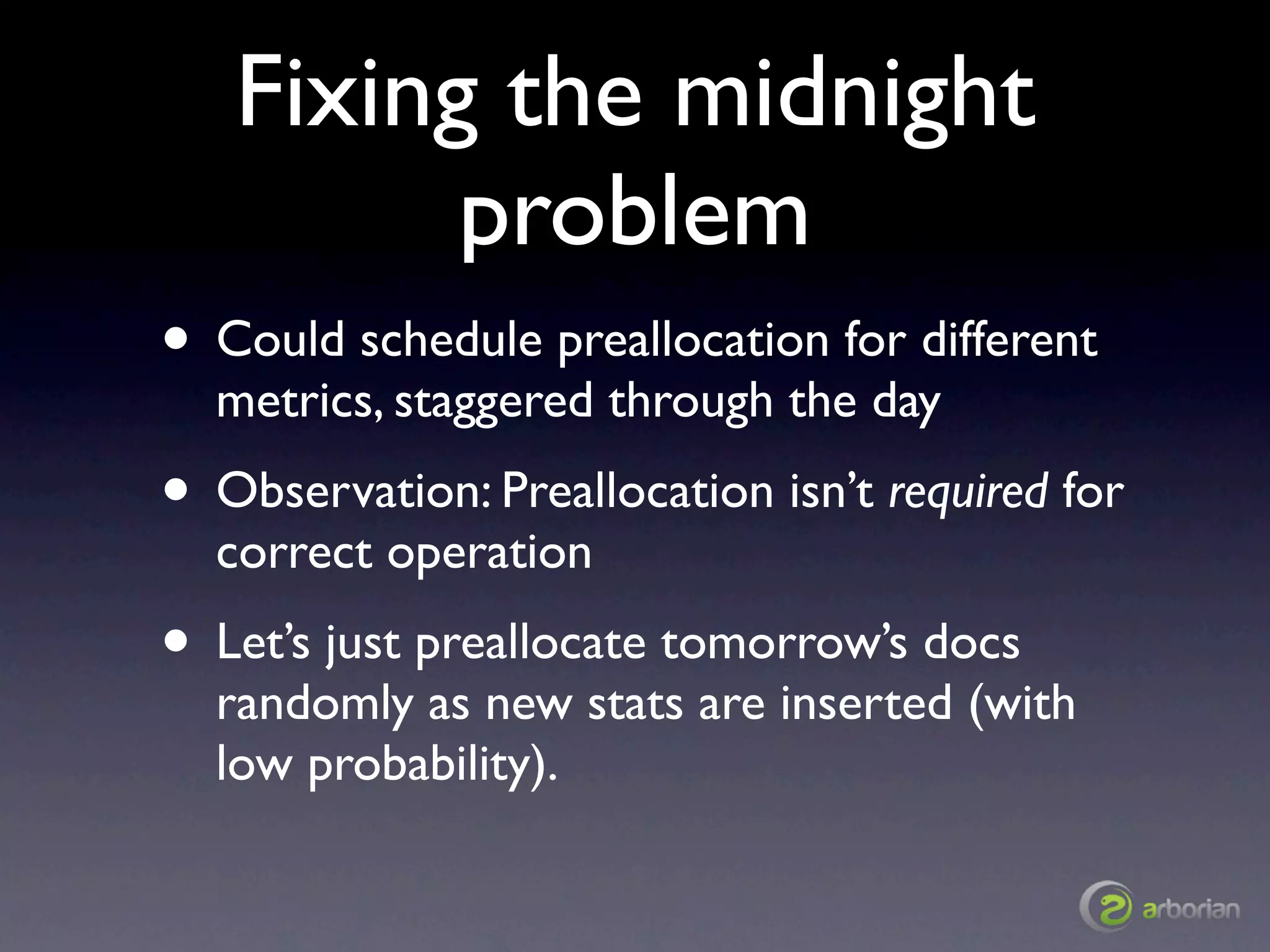 Fixing the midnight
         problem
• Could schedule preallocation for different
  metrics, staggered through the day
• Observation: Preallocation isn’t required for
  correct operation
• Let’s just preallocate tomorrow’s docs
  randomly as new stats are inserted (with
  low probability).
 