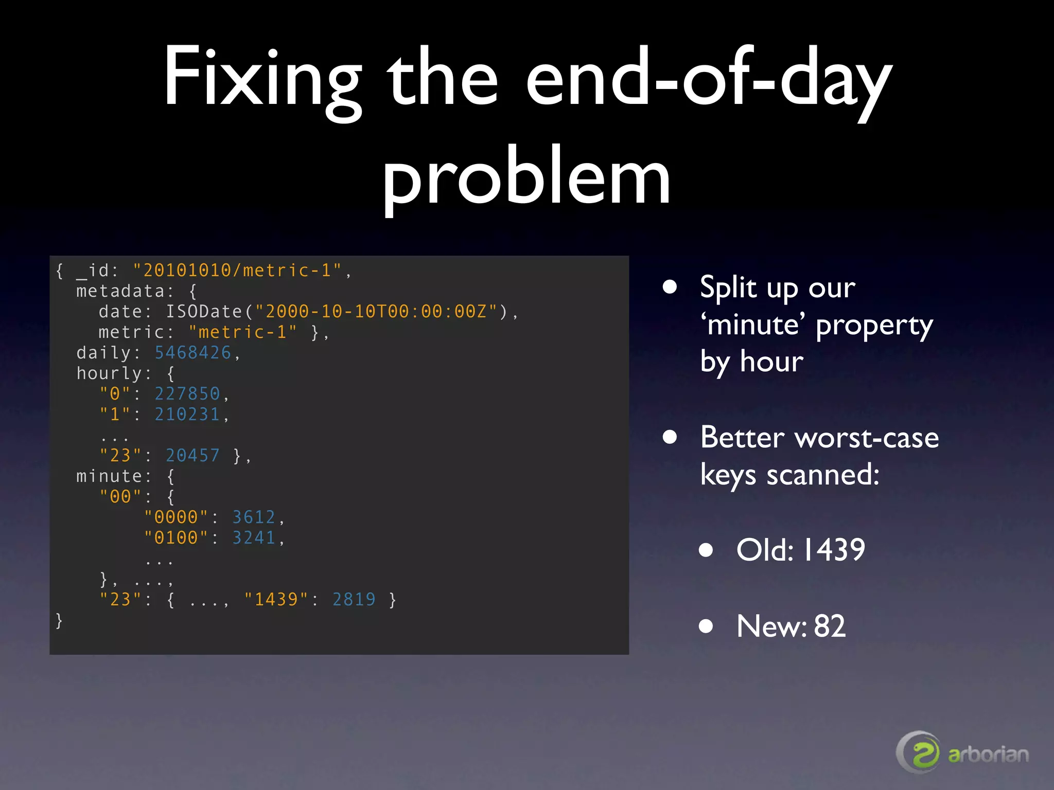 Fixing the end-of-day
                problem
                                             •
{ _id: "20101010/metric-1",
  metadata: {                                    Split up our
    date: ISODate("2000-10-10T00:00:00Z"),
    metric: "metric-1" },                        ‘minute’ property
  daily: 5468426,
  hourly: {                                      by hour
    "0": 227850,
    "1": 210231,
    ...
    "23": 20457 },                           •   Better worst-case
  minute: {                                      keys scanned:
    "00": {
        "0000": 3612,
        "0100": 3241,
        ...
    }, ...,
                                                 •   Old: 1439
    "23": { ..., "1439": 2819 }
}
                                                 •   New: 82
 