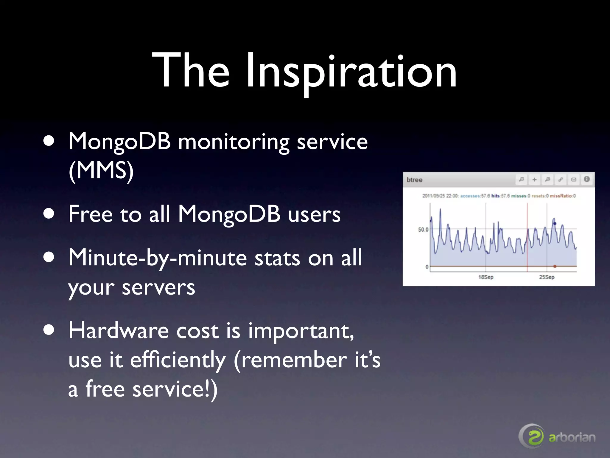 The Inspiration
• MongoDB monitoring service
  (MMS)
• Free to all MongoDB users
• Minute-by-minute stats on all
  your servers
• Hardware cost is important,
  use it efﬁciently (remember it’s
  a free service!)
 