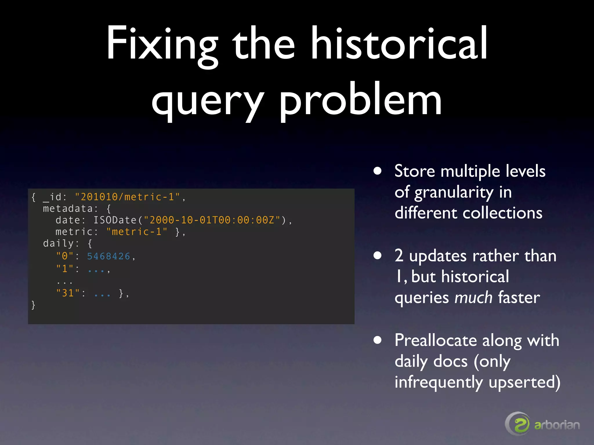 Fixing the historical
              query problem
                                             •   Store multiple levels
{ _id: "201010/metric-1",                        of granularity in
  metadata: {
    date: ISODate("2000-10-01T00:00:00Z"),       different collections
    metric: "metric-1" },

                                             •
  daily: {
    "0": 5468426,                                2 updates rather than
    "1": ...,
    ...                                          1, but historical
}
    "31": ... },
                                                 queries much faster

                                             •   Preallocate along with
                                                 daily docs (only
                                                 infrequently upserted)
 