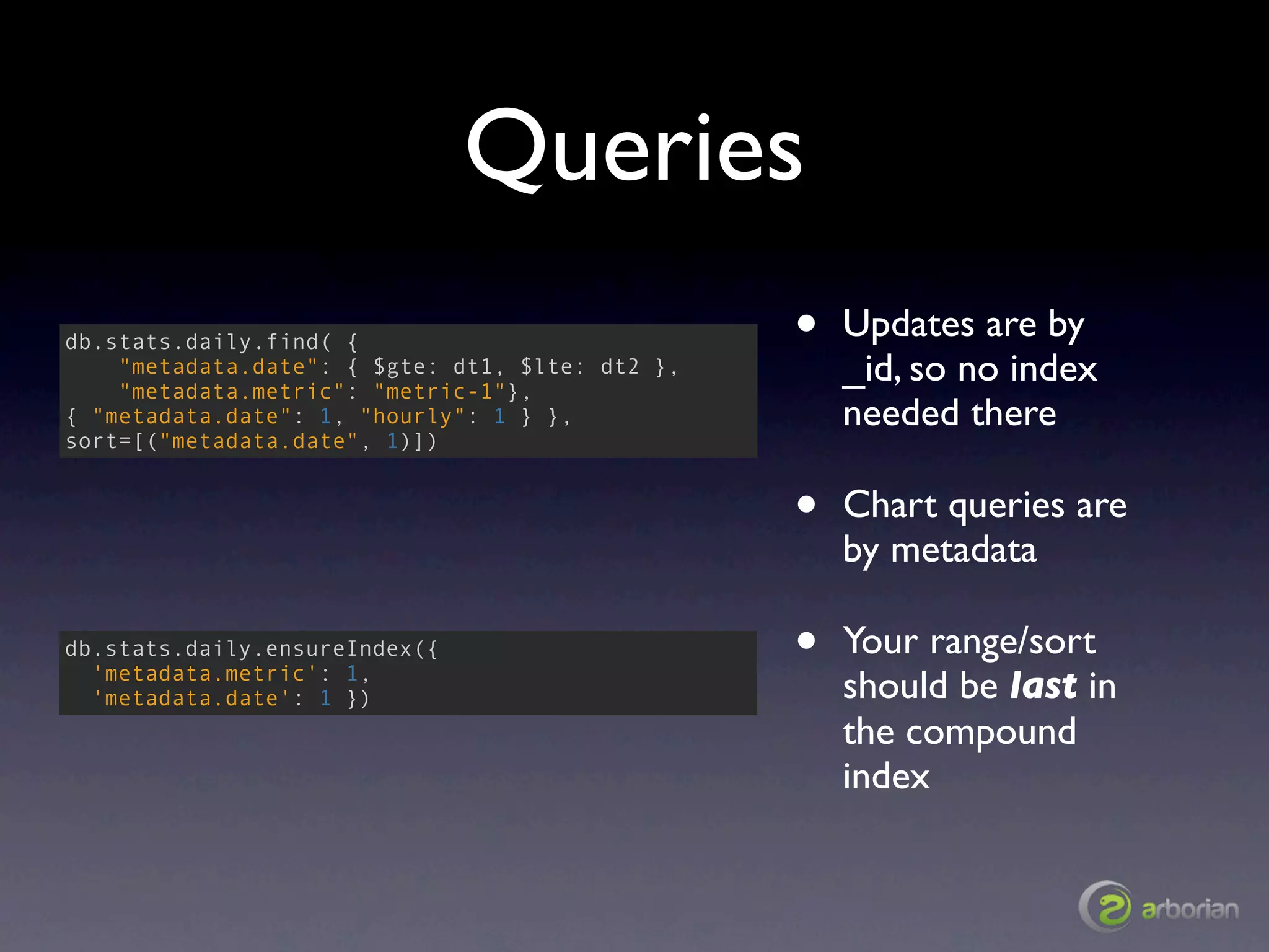 Queries
db.stats.daily.find( {                           •   Updates are by
    "metadata.date": { $gte: dt1, $lte: dt2 },
    "metadata.metric": "metric-1"},
                                                     _id, so no index
{ "metadata.date": 1, "hourly": 1 } },               needed there
sort=[("metadata.date", 1)])


                                                 •   Chart queries are
                                                     by metadata

db.stats.daily.ensureIndex({
  'metadata.metric': 1,
                                                 •   Your range/sort
  'metadata.date': 1 })                              should be last in
                                                     the compound
                                                     index
 