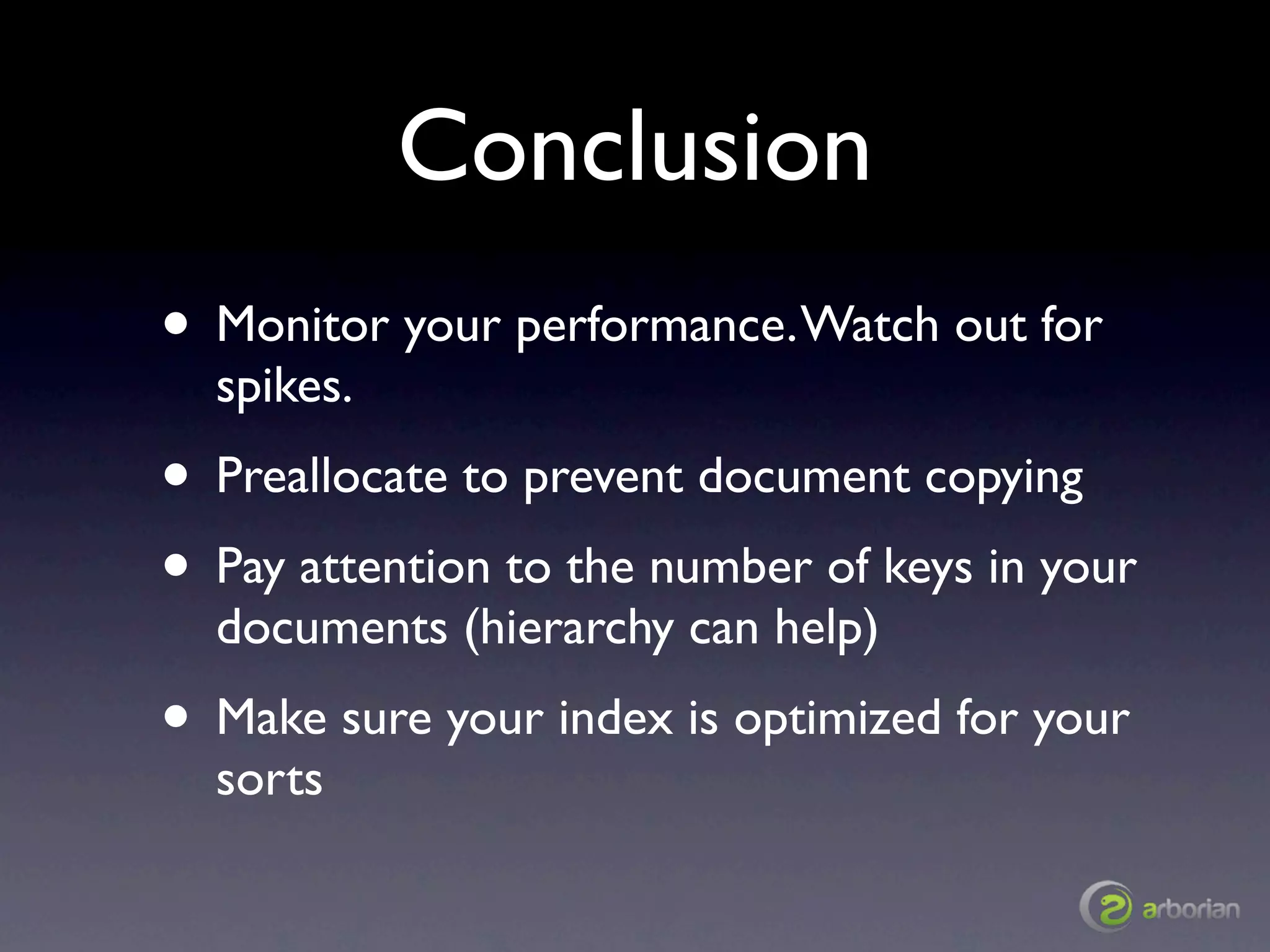 Conclusion
• Monitor your performance. Watch out for
  spikes.
• Preallocate to prevent document copying
• Pay attention to the number of keys in your
  documents (hierarchy can help)
• Make sure your index is optimized for your
  sorts
 
