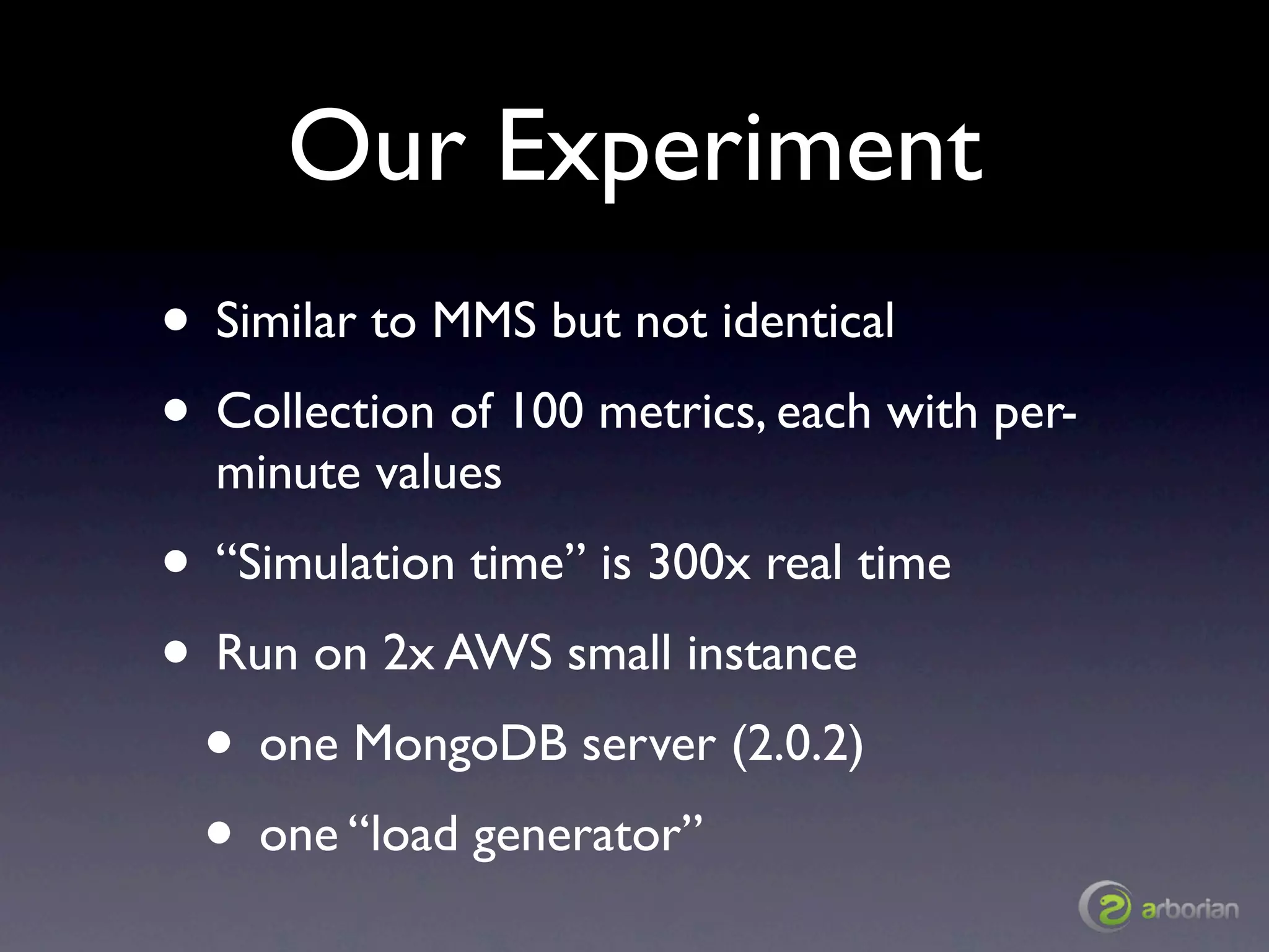 Our Experiment
• Similar to MMS but not identical
• Collection of 100 metrics, each with per-
  minute values
• “Simulation time” is 300x real time
• Run on 2x AWS small instance
 • one MongoDB server (2.0.2)
 • one “load generator”
 