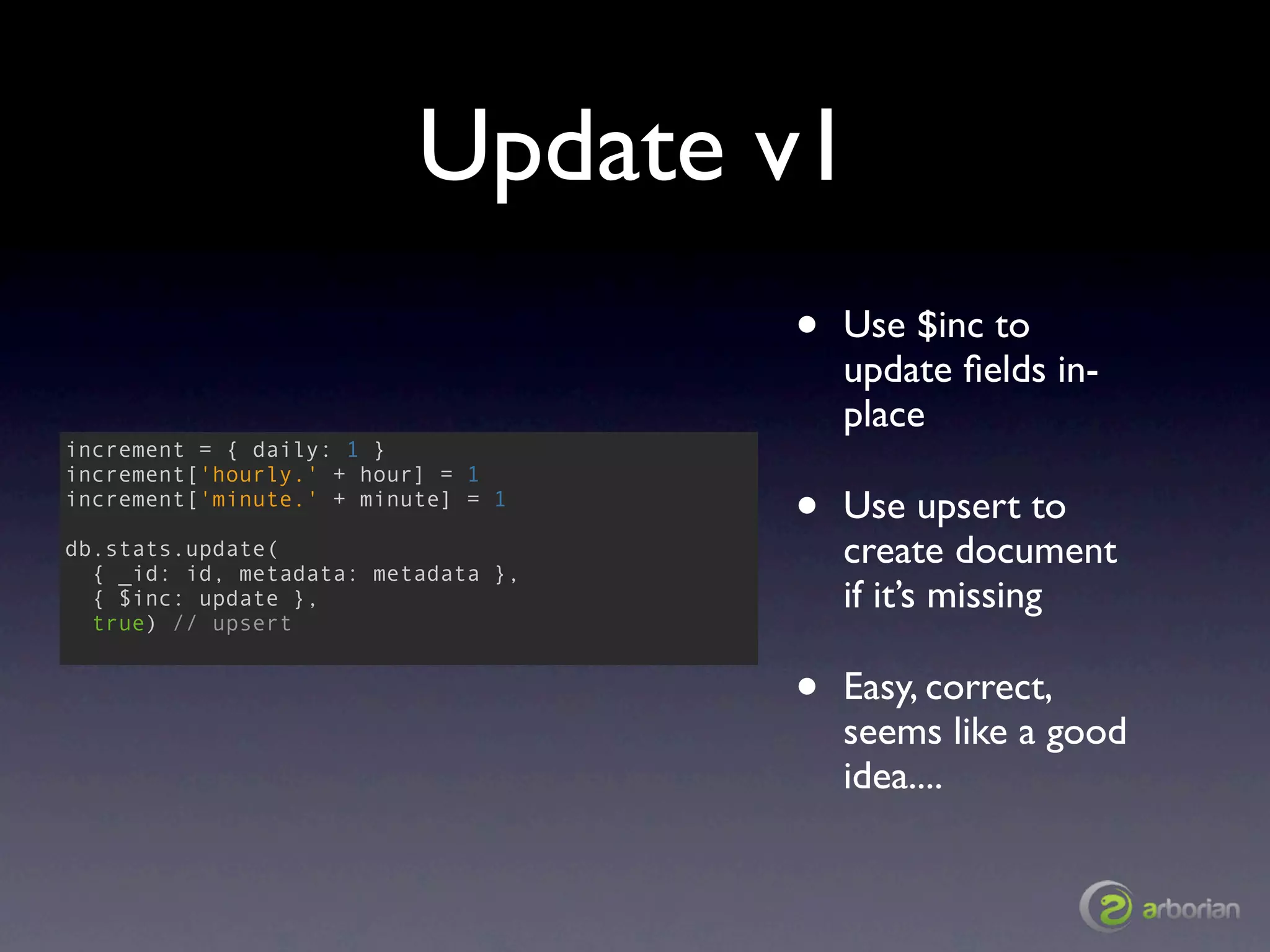 Update v1
                                     •   Use $inc to
                                         update ﬁelds in-
                                         place
increment = { daily: 1 }
increment['hourly.' + hour] = 1
increment['minute.' + minute] = 1
                                     •   Use upsert to
db.stats.update(
  { _id: id, metadata: metadata },
                                         create document
  { $inc: update },                      if it’s missing
  true) // upsert


                                     •   Easy, correct,
                                         seems like a good
                                         idea....
 