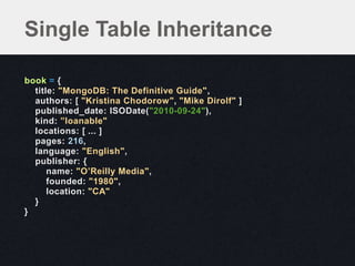 Single Table Inheritance

book = {
  title: "MongoDB: The Definitive Guide",
  authors: [ "Kristina Chodorow", "Mike Dirolf" ]
  published_date: ISODate("2010-09-24"),
  kind: ”loanable"
  locations: [ ... ]
  pages: 216,
  language: "English",
  publisher: {
      name: "O’Reilly Media",
      founded: "1980",
      location: "CA"
  }
}
 