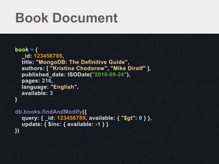 Book Document

book = {
  _id: 123456789,
  title: "MongoDB: The Definitive Guide",
  authors: [ "Kristina Chodorow", "Mike Dirolf" ],
  published_date: ISODate("2010-09-24"),
  pages: 216,
  language: "English",
  available: 3
}

db.books.findAndModify({
   query: { _id: 123456789, available: { "$gt": 0 } },
   update: { $inc: { available: -1 } }
})
 