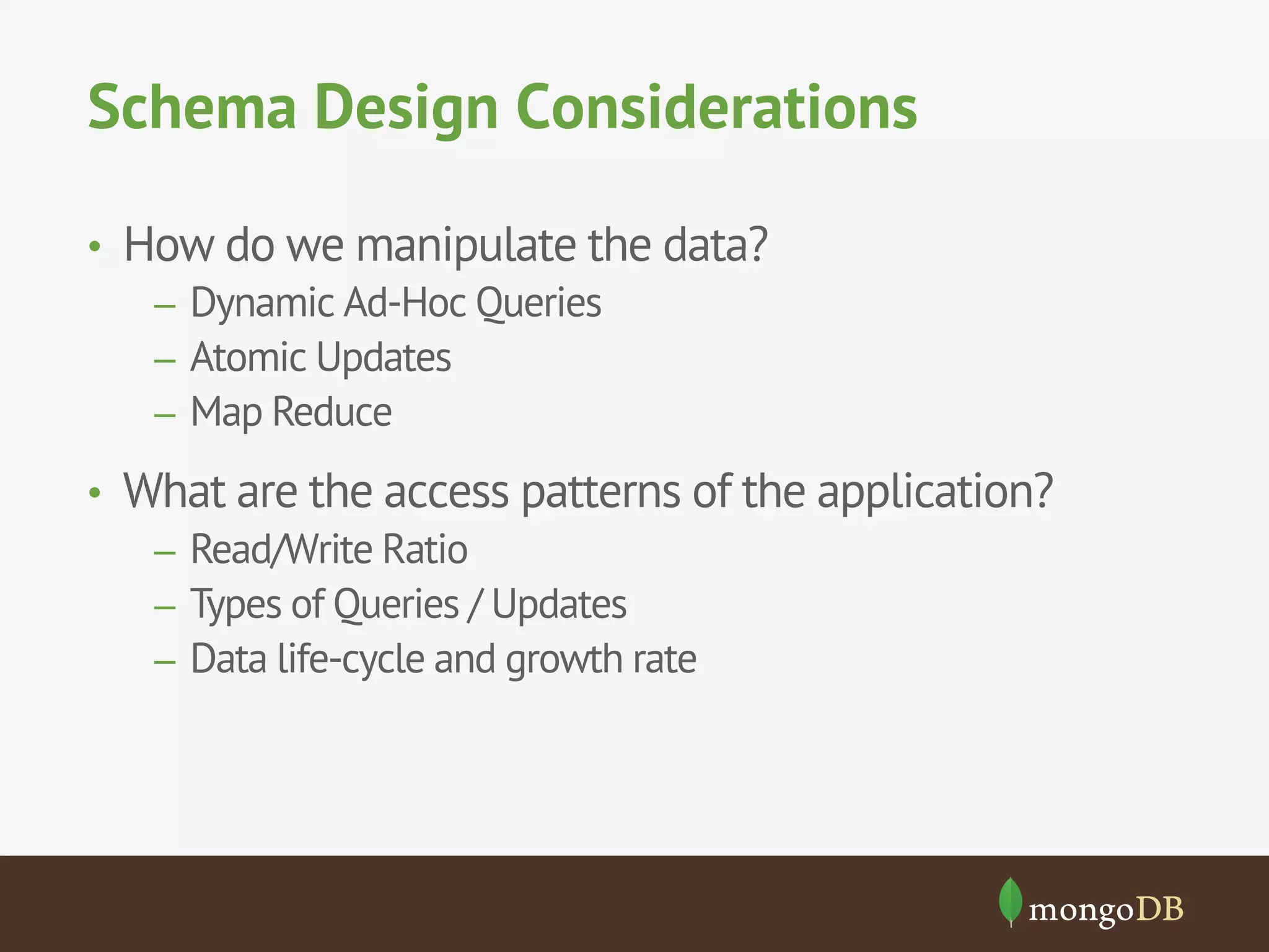 Schema Design Considerations
•  How do we manipulate the data?
–  Dynamic Ad-Hoc Queries
–  Atomic Updates
–  Map Reduce
•  What are the access patterns of the application?
–  Read/Write Ratio
–  Types of Queries / Updates
–  Data life-cycle and growth rate

 