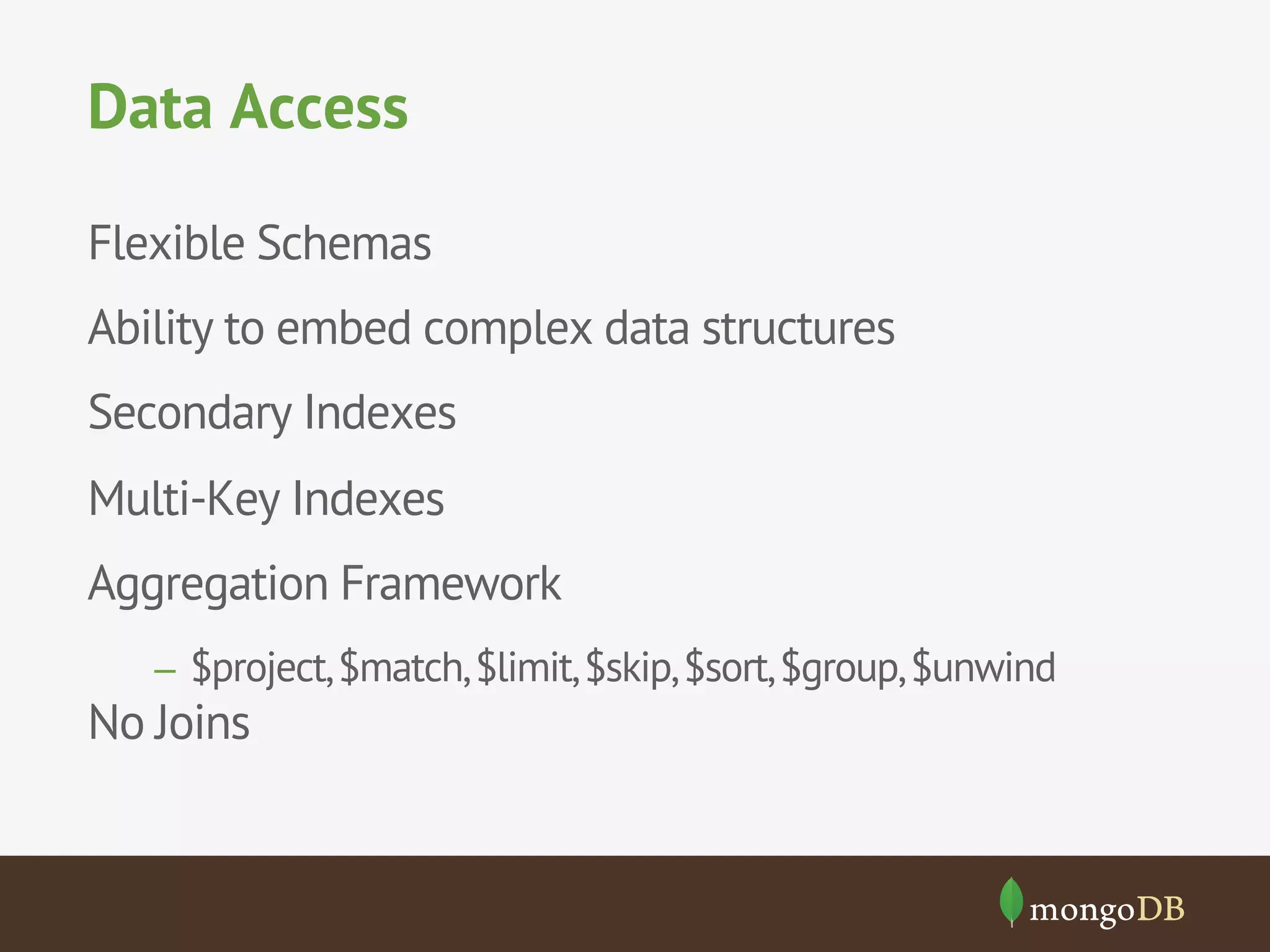 Data Access
Flexible Schemas
Ability to embed complex data structures
Secondary Indexes
Multi-Key Indexes
Aggregation Framework
–  $project, $match, $limit, $skip, $sort, $group, $unwind

No Joins

 