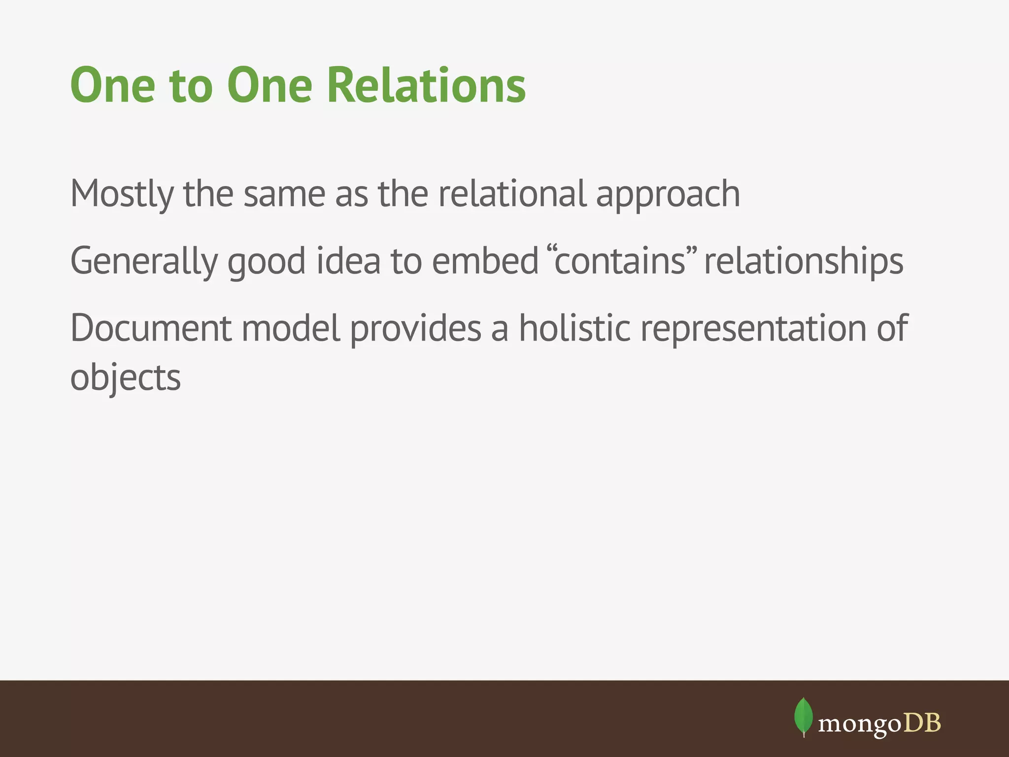 One to One Relations
Mostly the same as the relational approach
Generally good idea to embed “contains” relationships
Document model provides a holistic representation of
objects

 
