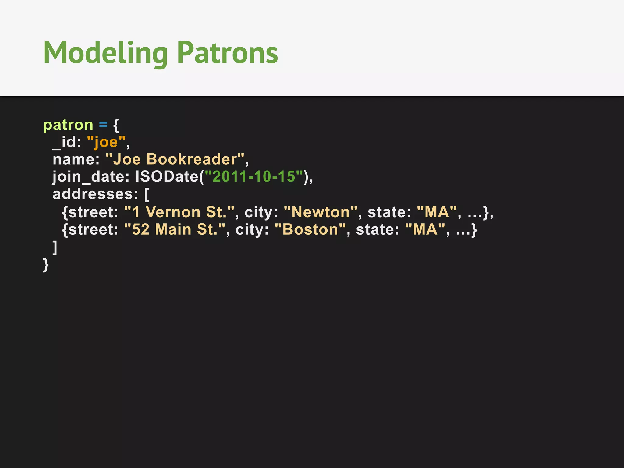 Modeling Patrons
patron = {
_id: "joe",
name: "Joe Bookreader",
join_date: ISODate("2011-10-15"),
addresses: [
{street: "1 Vernon St.", city: "Newton", state: "MA", …},
{street: "52 Main St.", city: "Boston", state: "MA", …}
]
}

 