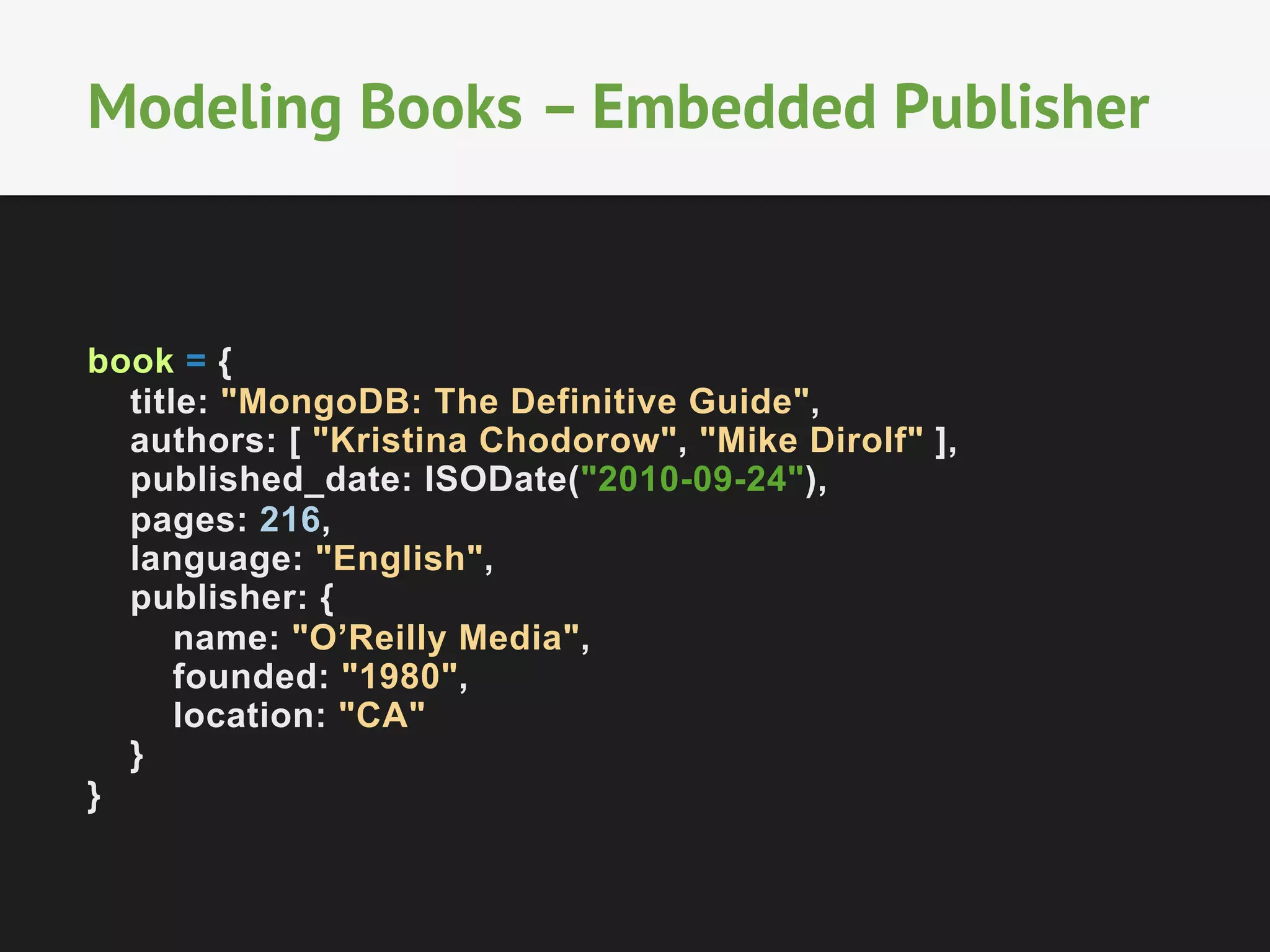 Modeling Books – Embedded Publisher

book = {
title: "MongoDB: The Definitive Guide",
authors: [ "Kristina Chodorow", "Mike Dirolf" ],
published_date: ISODate("2010-09-24"),
pages: 216,
language: "English",
publisher: {
name: "O’Reilly Media",
founded: "1980",
location: "CA"
}
}

 