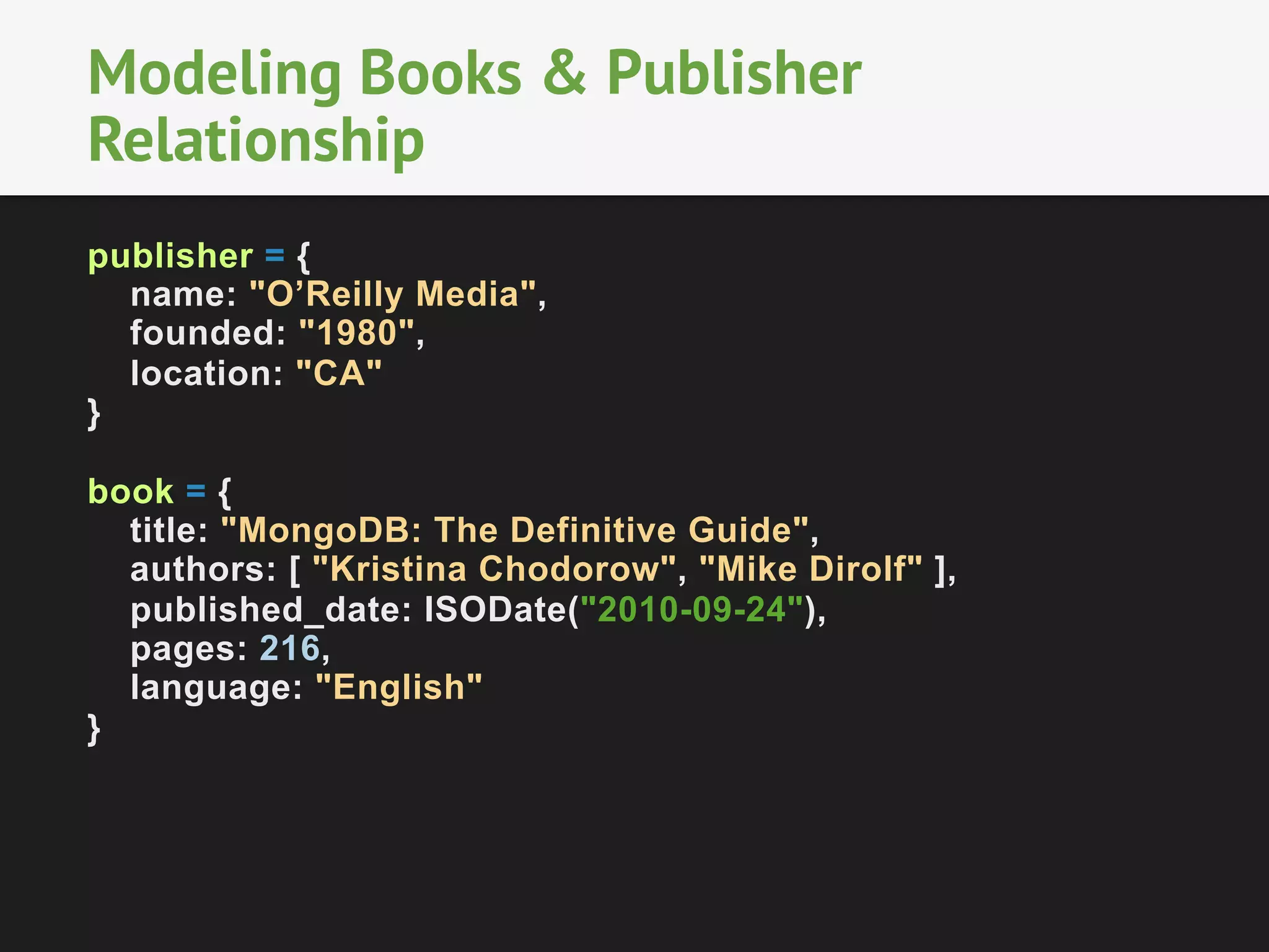 Modeling Books & Publisher
Relationship
publisher = {
name: "O’Reilly Media",
founded: "1980",
location: "CA"
}
book = {
title: "MongoDB: The Definitive Guide",
authors: [ "Kristina Chodorow", "Mike Dirolf" ],
published_date: ISODate("2010-09-24"),
pages: 216,
language: "English"
}

 