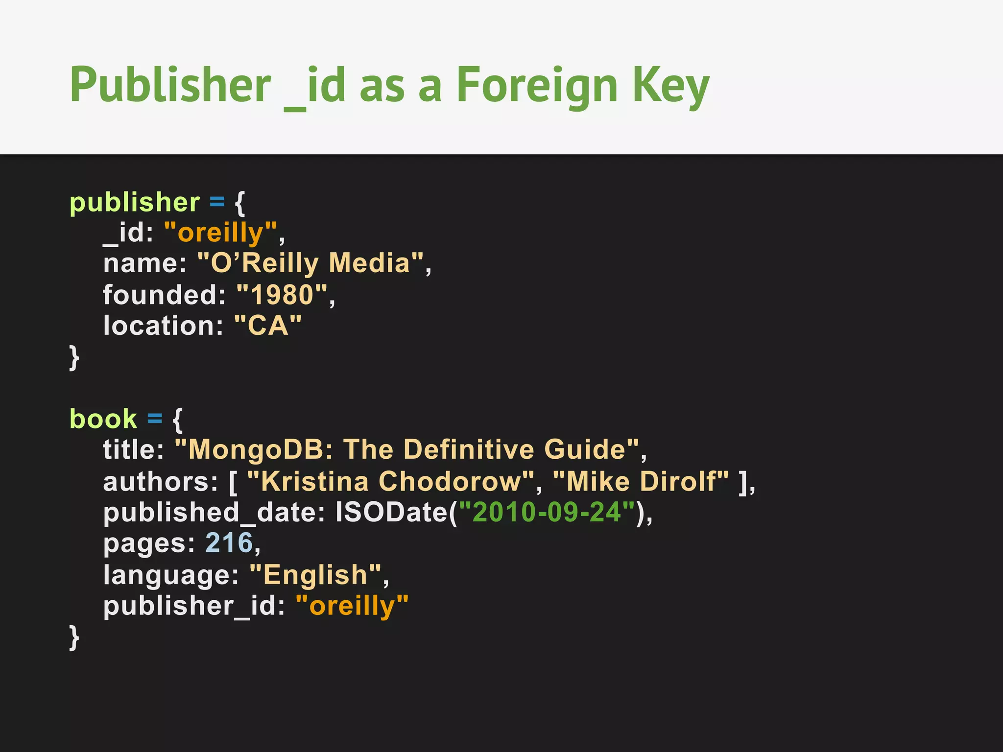 Publisher _id as a Foreign Key
publisher = {
_id: "oreilly",
name: "O’Reilly Media",
founded: "1980",
location: "CA"
}
book = {
title: "MongoDB: The Definitive Guide",
authors: [ "Kristina Chodorow", "Mike Dirolf" ],
published_date: ISODate("2010-09-24"),
pages: 216,
language: "English",
publisher_id: "oreilly"
}

 