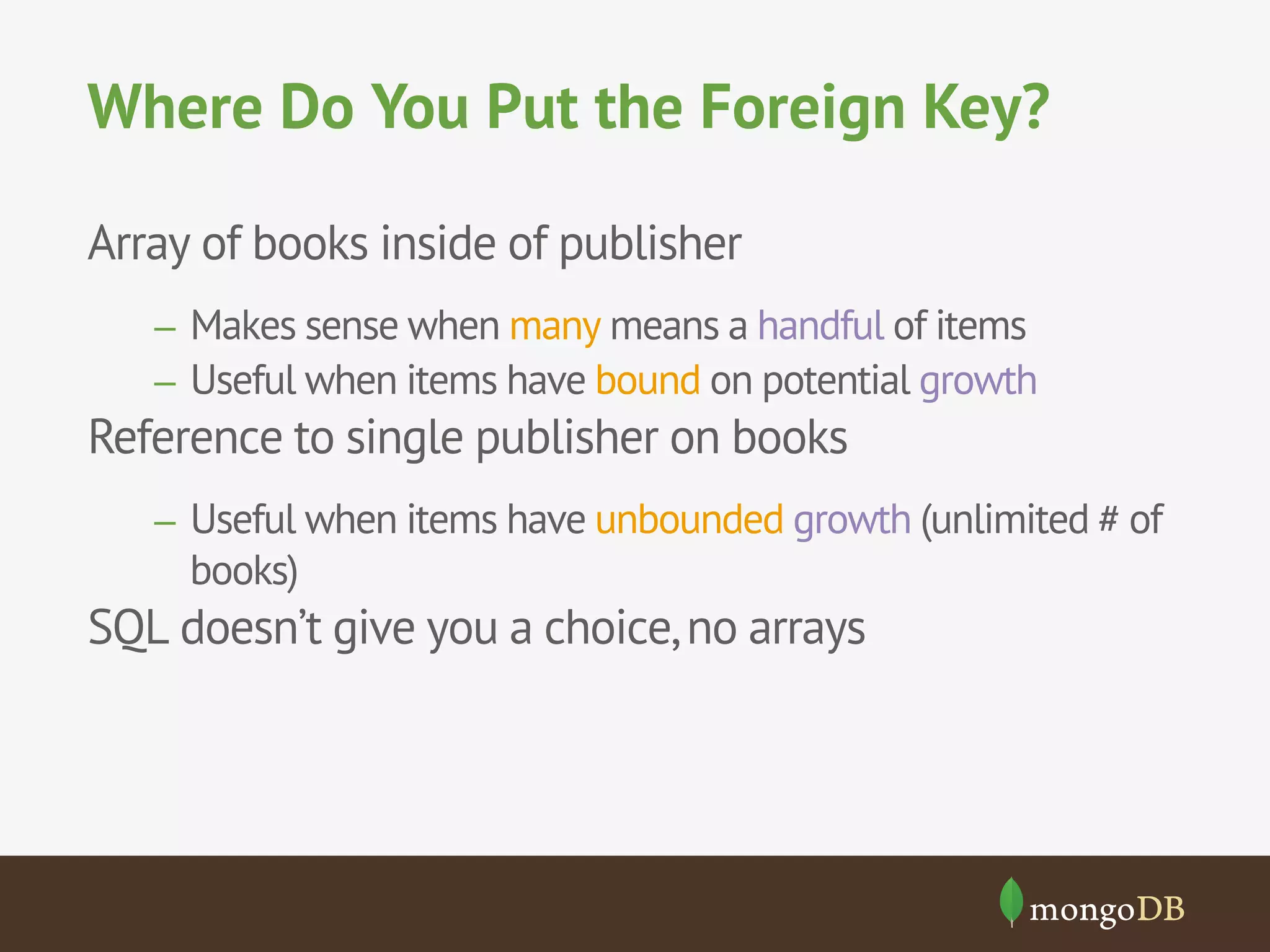 Where Do You Put the Foreign Key?
Array of books inside of publisher
–  Makes sense when many means a handful of items
–  Useful when items have bound on potential growth

Reference to single publisher on books
–  Useful when items have unbounded growth (unlimited # of

books)

SQL doesn’t give you a choice, no arrays

 