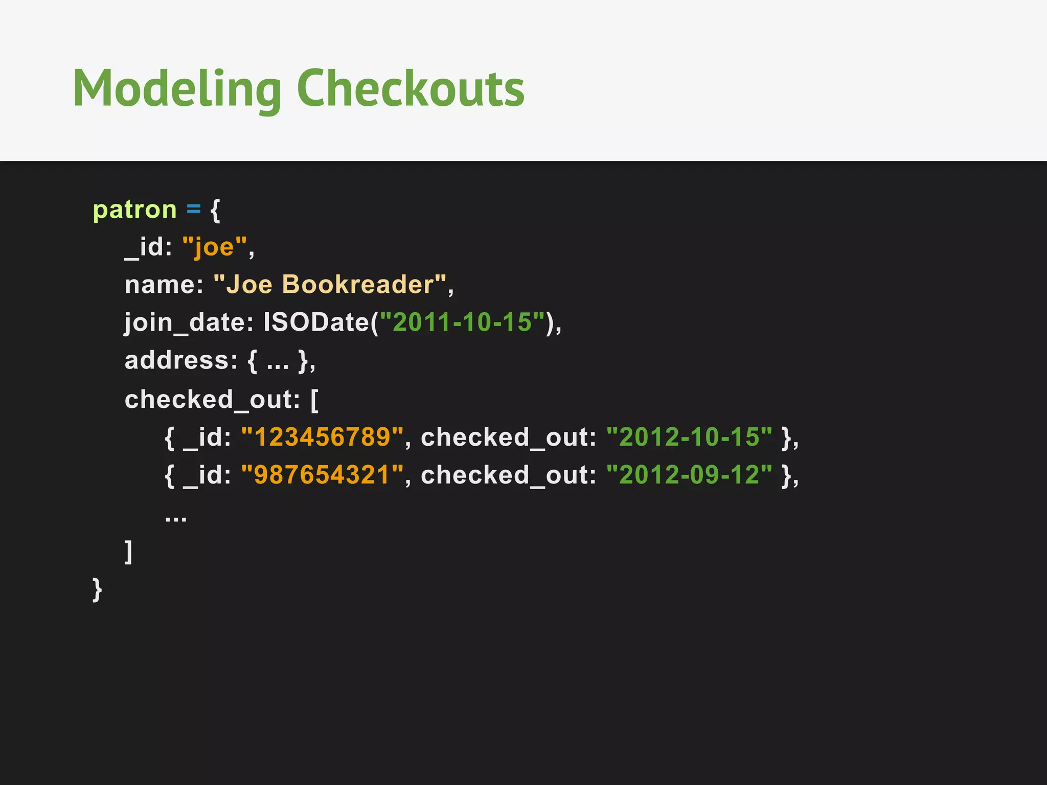 Modeling Checkouts
patron = {
_id: "joe",
name: "Joe Bookreader",
join_date: ISODate("2011-10-15"),
address: { ... },
checked_out: [
{ _id: "123456789", checked_out: "2012-10-15" },
{ _id: "987654321", checked_out: "2012-09-12" },
...
]
}

 
