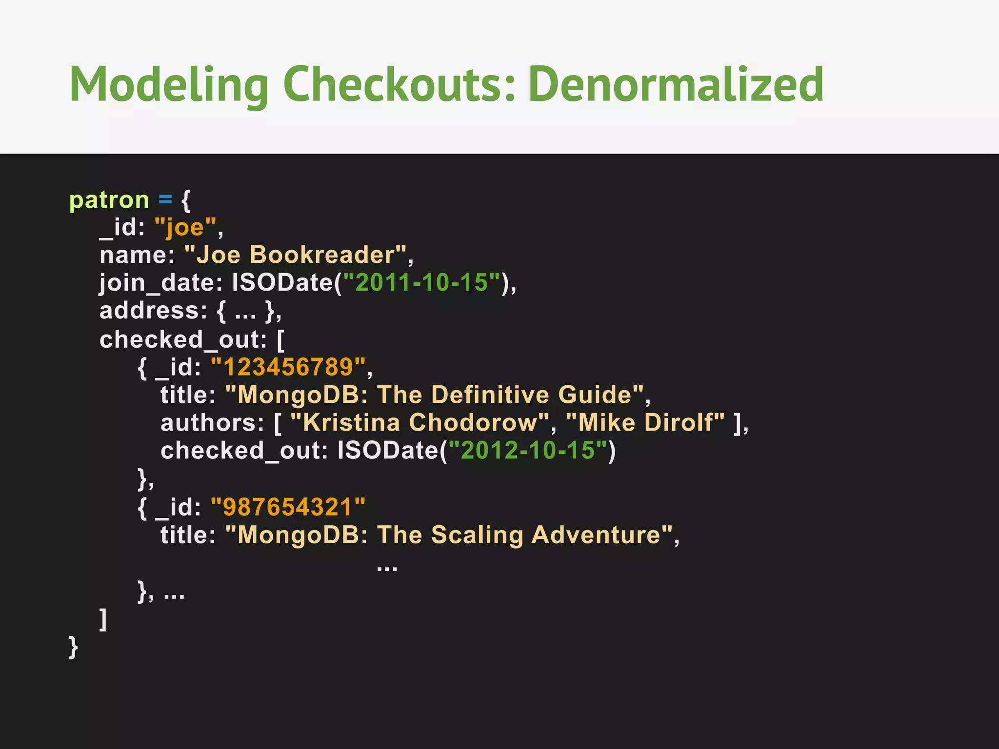Modeling Checkouts: Denormalized
patron = {
_id: "joe",
name: "Joe Bookreader",
join_date: ISODate("2011-10-15"),
address: { ... },
checked_out: [
{ _id: "123456789",
title: "MongoDB: The Definitive Guide",
authors: [ "Kristina Chodorow", "Mike Dirolf" ],
checked_out: ISODate("2012-10-15")
},
{ _id: "987654321"
title: "MongoDB: The Scaling Adventure",
...
}, ...
]
}

 