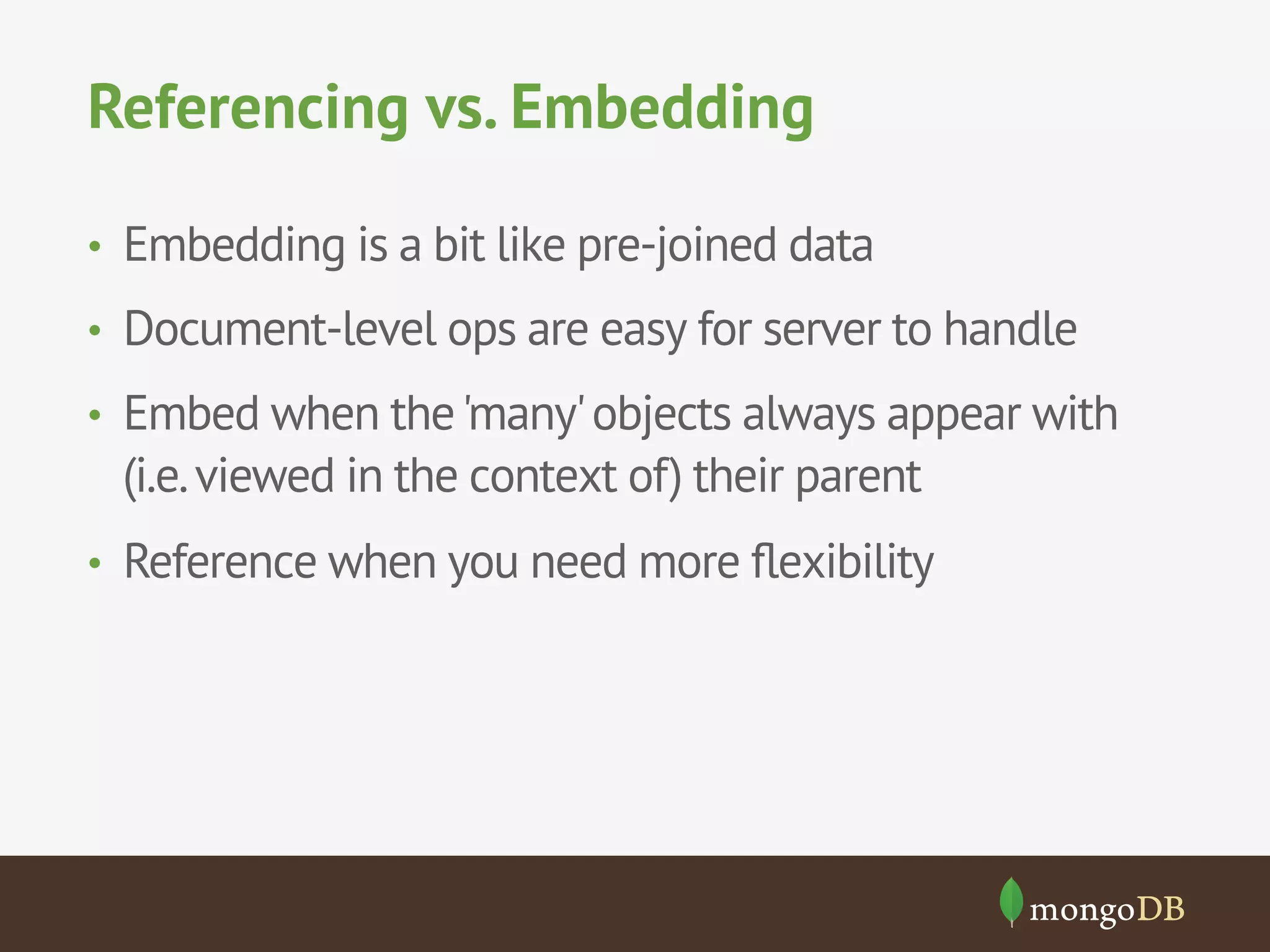 Referencing vs. Embedding
•  Embedding is a bit like pre-joined data
•  Document-level ops are easy for server to handle
•  Embed when the 'many' objects always appear with

(i.e. viewed in the context of) their parent
•  Reference when you need more ﬂexibility

 