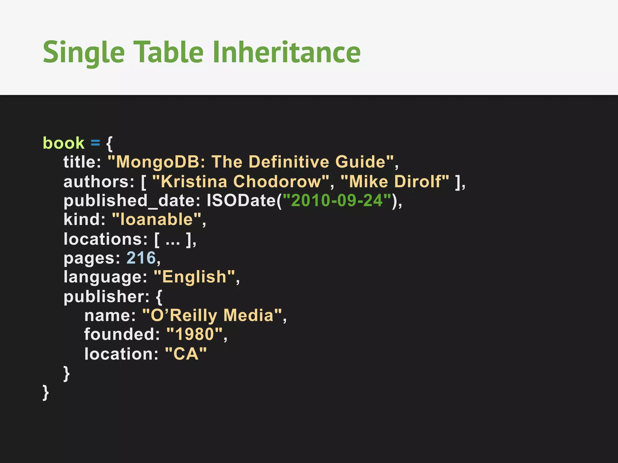 Single Table Inheritance
book = {
title: "MongoDB: The Definitive Guide",
authors: [ "Kristina Chodorow", "Mike Dirolf" ],
published_date: ISODate("2010-09-24"),
kind: "loanable",
locations: [ ... ],
pages: 216,
language: "English",
publisher: {
name: "O’Reilly Media",
founded: "1980",
location: "CA"
}
}

 