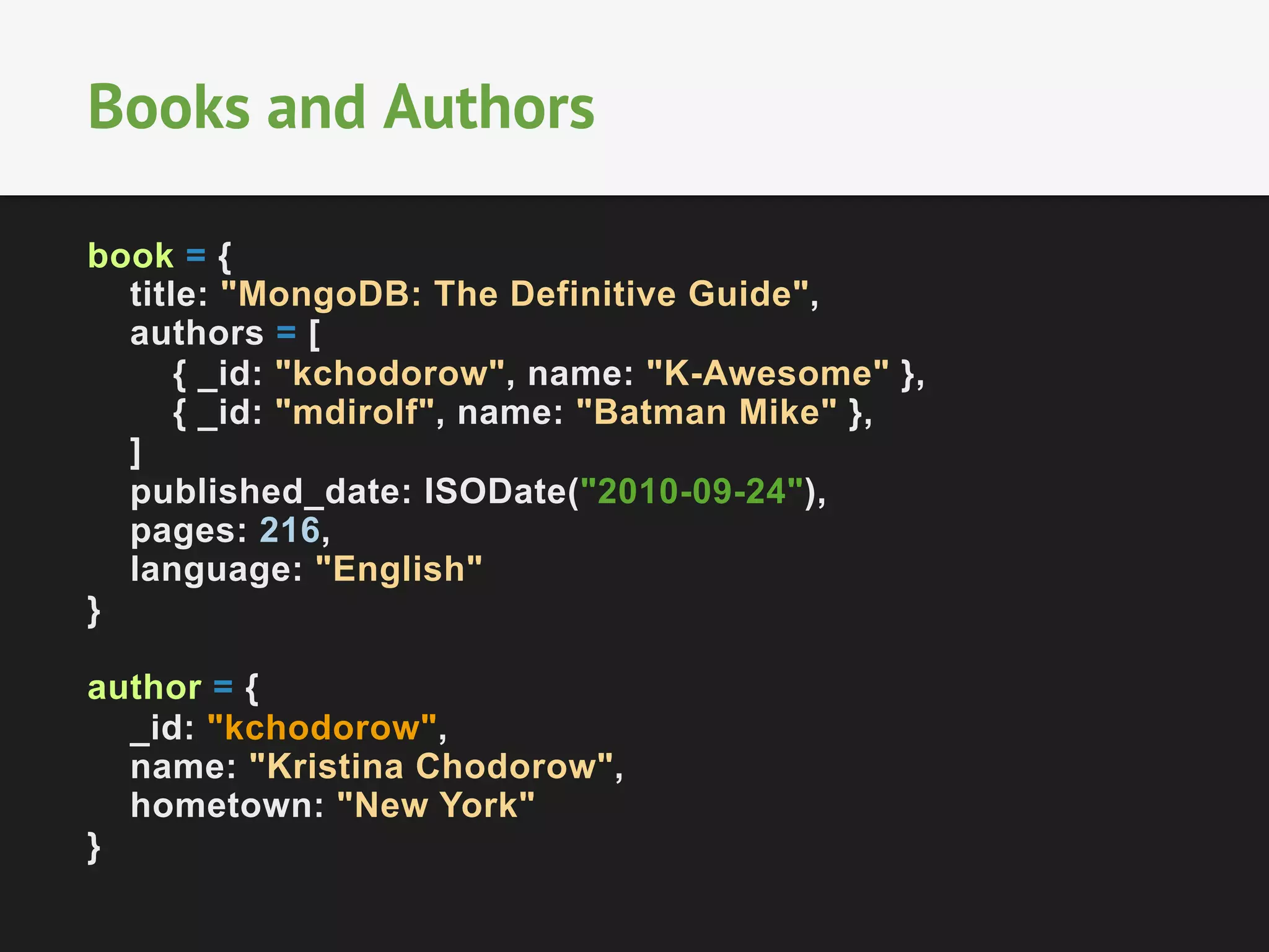 Books and Authors
book = {
title: "MongoDB: The Definitive Guide",
authors = [
{ _id: "kchodorow", name: "K-Awesome" },
{ _id: "mdirolf", name: "Batman Mike" },
]
published_date: ISODate("2010-09-24"),
pages: 216,
language: "English"
}
author = {
_id: "kchodorow",
name: "Kristina Chodorow",
hometown: "New York"
}

 