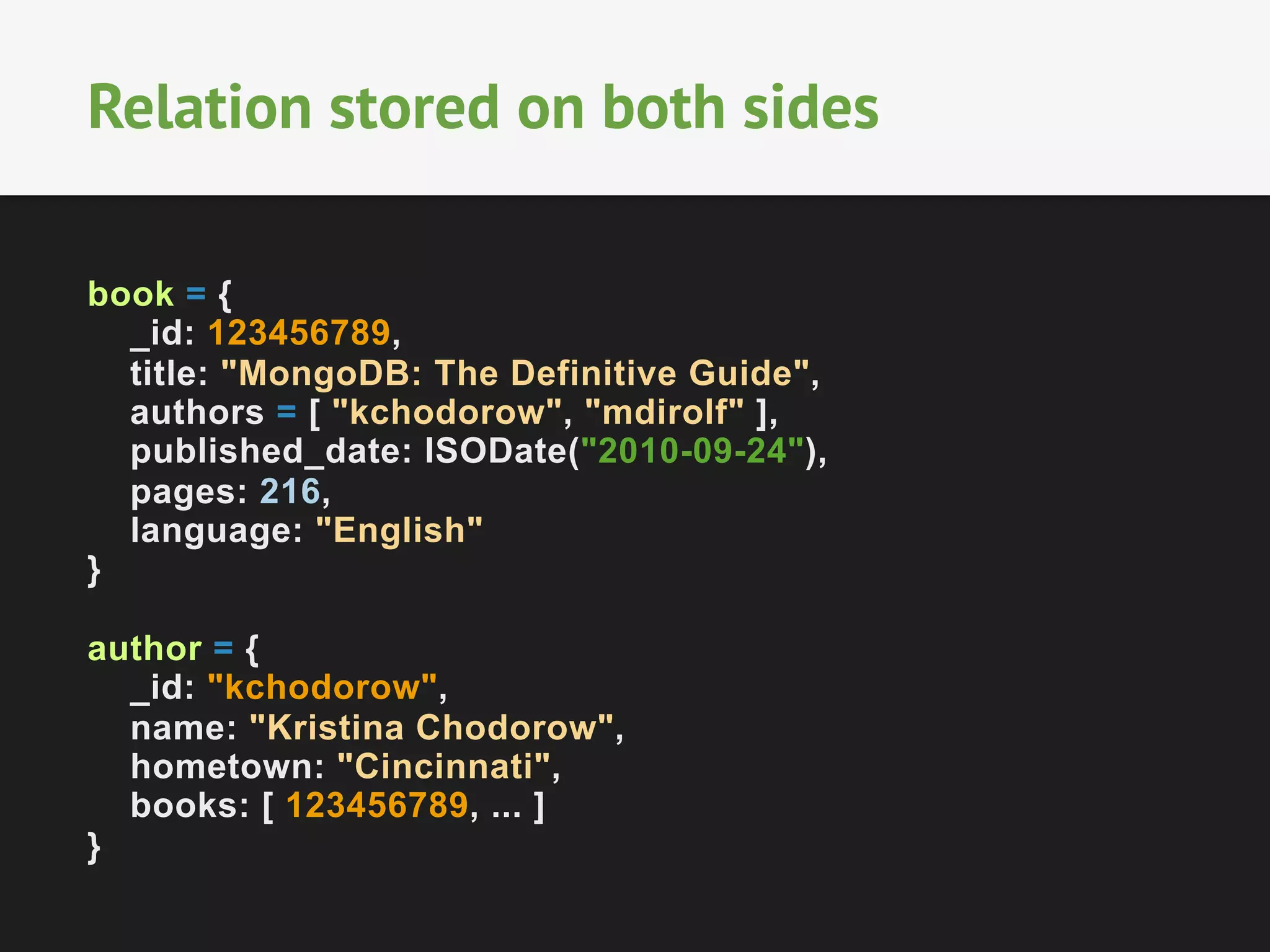 Relation stored on both sides
book = {
_id: 123456789,
title: "MongoDB: The Definitive Guide",
authors = [ "kchodorow", "mdirolf" ],
published_date: ISODate("2010-09-24"),
pages: 216,
language: "English"
}
author = {
_id: "kchodorow",
name: "Kristina Chodorow",
hometown: "Cincinnati",
books: [ 123456789, ... ]
}

 