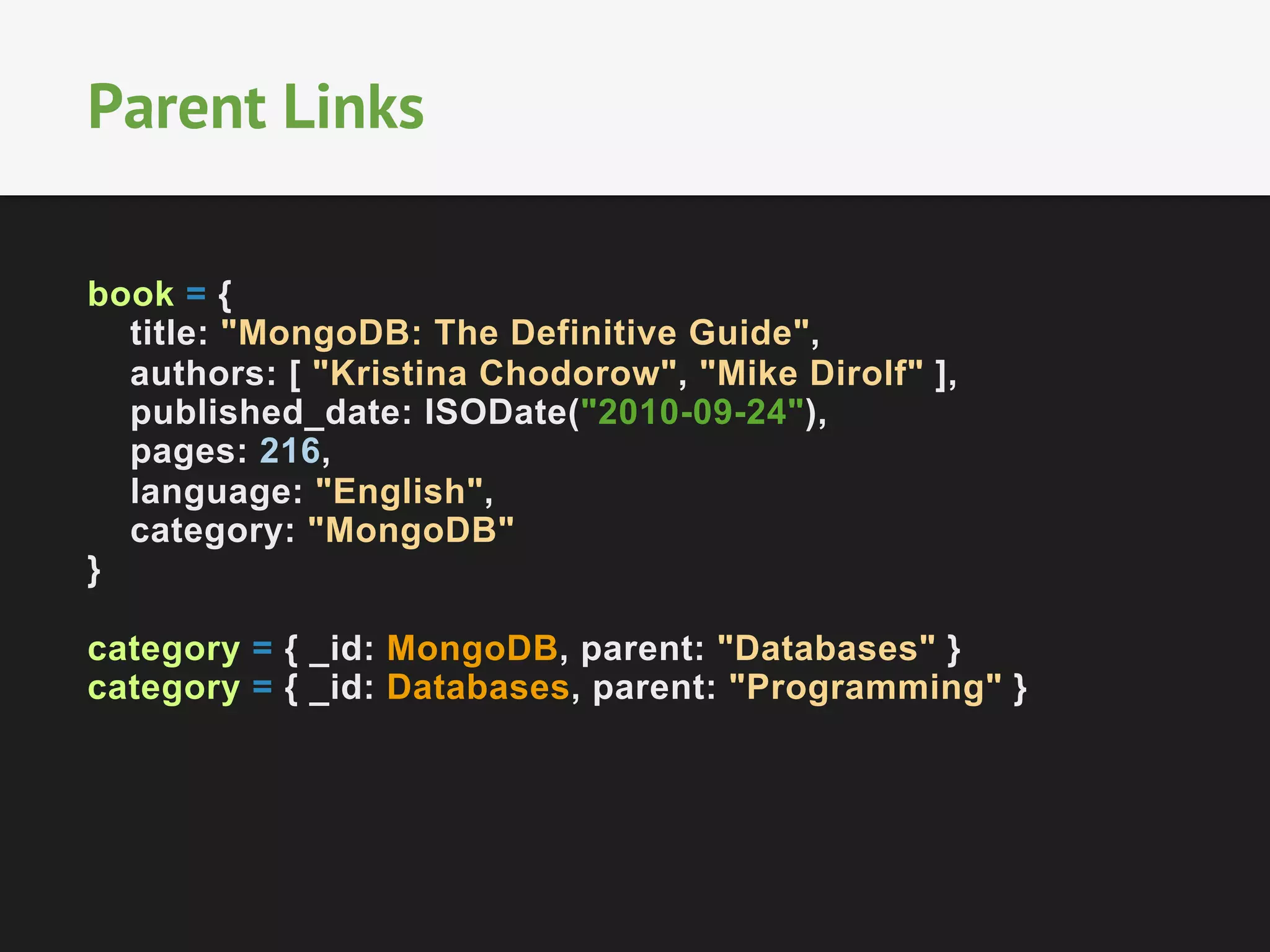 Parent Links
book = {
title: "MongoDB: The Definitive Guide",
authors: [ "Kristina Chodorow", "Mike Dirolf" ],
published_date: ISODate("2010-09-24"),
pages: 216,
language: "English",
category: "MongoDB"
}
category = { _id: MongoDB, parent: "Databases" }
category = { _id: Databases, parent: "Programming" }

 