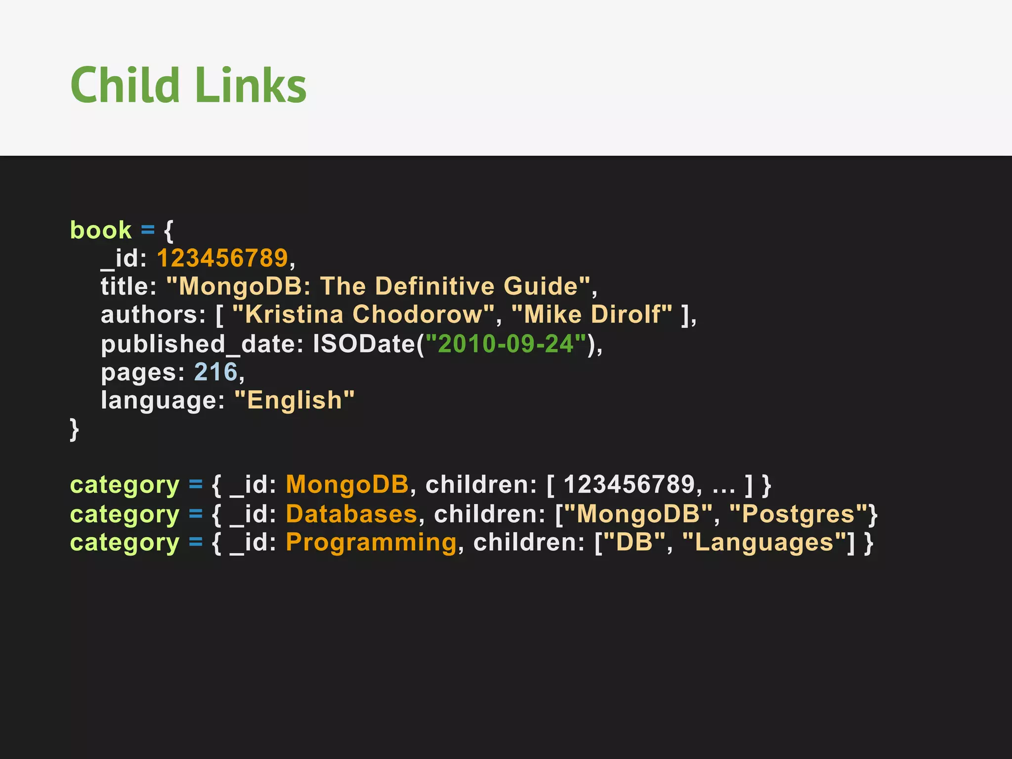 Child Links
book = {
_id: 123456789,
title: "MongoDB: The Definitive Guide",
authors: [ "Kristina Chodorow", "Mike Dirolf" ],
published_date: ISODate("2010-09-24"),
pages: 216,
language: "English"
}
category = { _id: MongoDB, children: [ 123456789, … ] }
category = { _id: Databases, children: ["MongoDB", "Postgres"}
category = { _id: Programming, children: ["DB", "Languages"] }

 