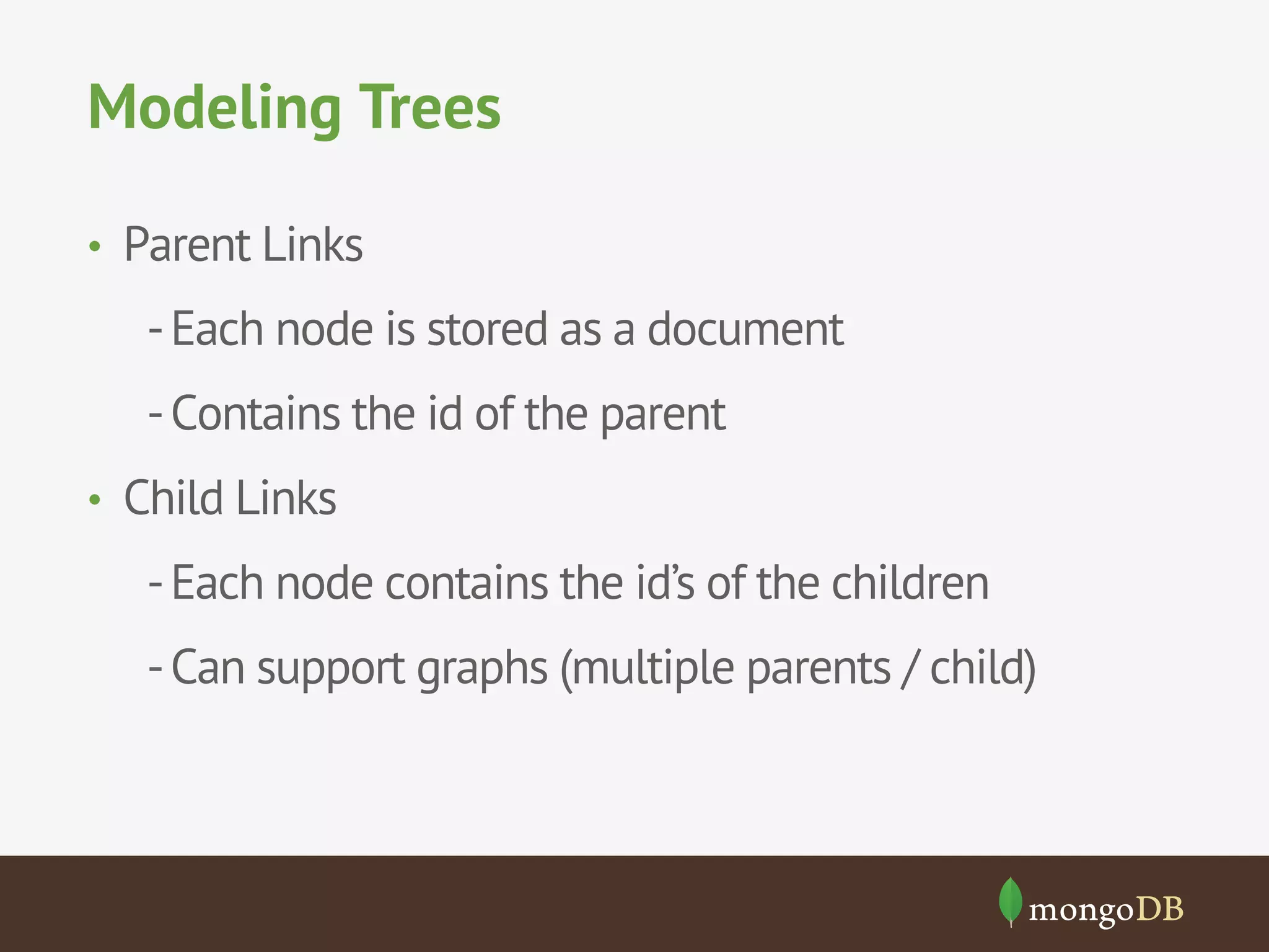 Modeling Trees
•  Parent Links

- Each node is stored as a document
- Contains the id of the parent
•  Child Links

- Each node contains the id’s of the children
- Can support graphs (multiple parents / child)

 