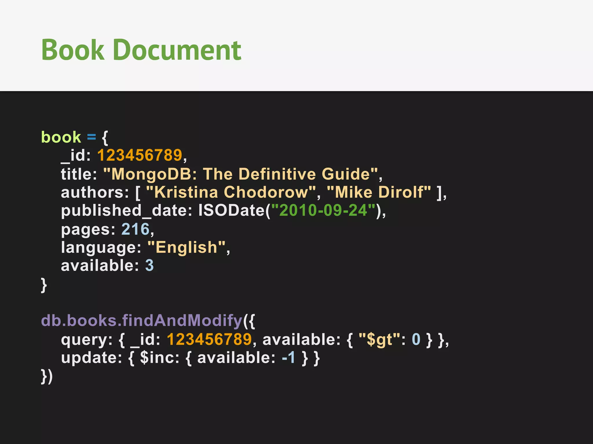 Book Document
book = {
_id: 123456789,
title: "MongoDB: The Definitive Guide",
authors: [ "Kristina Chodorow", "Mike Dirolf" ],
published_date: ISODate("2010-09-24"),
pages: 216,
language: "English",
available: 3
}
db.books.findAndModify({
query: { _id: 123456789, available: { "$gt": 0 } },
update: { $inc: { available: -1 } }
})

 