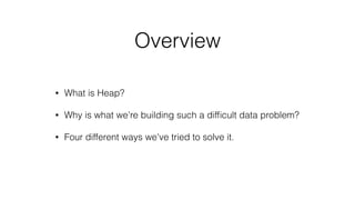 Overview
• What is Heap?
• Why is what we're building such a difﬁcult data problem?
• Four different ways we've tried to s...