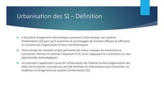 Urbanisation des SI – Définition
 « Discipline d’ingénierie informatique consistant à faire évoluer son système
d'information (SI) pour qu'il soutienne et accompagne de manière efficace et efficiente
les missions de l’organisation et leurs transformations
 Tient compte de l'existant et doit permettre de mieux anticiper les évolutions ou
contraintes internes et externes impactant le SI, et en s'appuyant le cas échéant sur des
opportunités technologiques.
 Les concepts s'apparente à ceux de l'urbanisation de l'habitat humain (organisation des
villes, du territoire), concepts qui ont été réutilisés en informatique pour formaliser ou
modéliser la réingénierie du système d'information (SI).
 