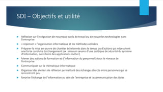 SDI – Objectifs et utilité
 Réflexion sur l’intégration de nouveaux outils de travail ou de nouvelles technologies dans
l’entreprise
 « repenser » l’organisation informatique et les méthodes utilisées
 Préparer la mise en œuvre de chantier échelonnés dans le temps ou d’actions qui nécessitent
une forte conduite du changement (ex : mise en œuvre d’une politique de sécurité du système
d’information, ou refonte des applications métier)
 Mener des actions de formation et d’information du personnel à tous le niveaux de
l’entreprise
 Communiquer sur la thématique informatique
 Organiser des ateliers de réflexion permettant des échanges directs entre personnes qui se
rencontrent peu
 favorise l’échange de l’information au sein de l’entreprise et la communication des idées
 