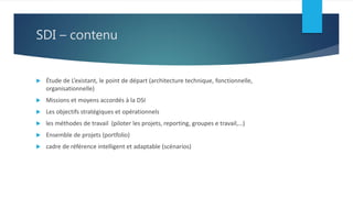 SDI – contenu
 Étude de L’existant, le point de départ (architecture technique, fonctionnelle,
organisationnelle)
 Missions et moyens accordés à la DSI
 Les objectifs stratégiques et opérationnels
 les méthodes de travail (piloter les projets, reporting, groupes e travail,…)
 Ensemble de projets (portfolio)
 cadre de référence intelligent et adaptable (scénarios)
 