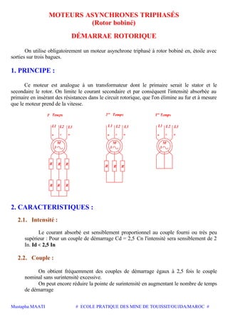 Mustapha MAATI # ECOLE PRATIQUE DES MINE DE TOUISSIT/OUJDA/MAROC #
MOTEURS ASYNCHRONES TRIPHASÉS
(Rotor bobiné)
DÉMARRAE ROTORIQUE
On utilise obligatoirement un moteur asynchrone triphasé à rotor bobiné en, étoile avec
sorties sur trois bagues.
1. PRINCIPE :
Ce moteur est analogue à un transformateur dont le primaire serait le stator et le
secondaire le rotor. On limite le courant secondaire et par conséquent l'intensité absorbée au
primaire en insérant des résistances dans le circuit rotorique, que l'on élimine au fur et à mesure
que le moteur prend de la vitesse.
wvu
3
M
L1 L2 L3
er
1
R R R
R RR
L3L2L1
3
M
RRR
wvu
L3L2L1
3
M
wvu
2. CARACTERISTIQUES :
2.1. Intensité :
Le courant absorbé est sensiblement proportionnel au couple fourni ou très peu
supérieur : Pour un couple de démarrage Cd = 2,5 Cn l'intensité sera sensiblement de 2
In. Id < 2,5 In
2.2. Couple :
On obtient fréquemment des couples de démarrage égaux à 2,5 fois le couple
nominal sans surintensité excessive.
On peut encore réduire la pointe de surintensité en augmentant le nombre de temps
de démarrage
 