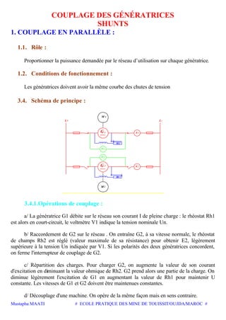 Mustapha MAATI # ECOLE PRATIQUE DES MINE DE TOUISSIT/OUJDA/MAROC #
COUPLAGE DES GÉNÉRATRICES
SHUNTS
1. COUPLAGE EN PARALLÈLE :
1.1. Rôle :
Proportionner la puissance demandée par le réseau d’utilisation sur chaque génératrice.
1.2. Conditions de fonctionnement :
Les génératrices doivent avoir la même courbe des chutes de tension
3.4. Schéma de principe :
G
Rh
1
1
V1
2V
2
2
Rh
G
M2
1M
A2
A1
L-L+
3.4.1.Opérations de couplage :
a/ La génératrice G1 débite sur le réseau son courant I de pleine charge : le rhéostat Rh1
est alors en court-circuit, le voltmètre V1 indique la tension nominale Un.
b/ Raccordement de G2 sur le réseau . On entraîne G2, à sa vitesse normale, le rhéostat
de champs Rh2 est réglé (valeur maximale de sa résistance) pour obtenir E2, légèrement
supérieure à la tension Un indiquée par V1. Si les polarités des deux génératrices concordent,
on ferme l'interrupteur de couplage de G2.
c/ Répartition des charges. Pour charger G2, on augmente la valeur de son courant
d'excitation en diminuant la valeur ohmique de Rh2. G2 prend alors une partie de la charge. On
diminue légèrement l'excitation de G1 en augmentant la valeur de Rh1 pour maintenir U
constante. Les vitesses de G1 et G2 doivent être maintenues constantes.
d/ Découplage d'une machine. On opère de la même façon mais en sens contraire.
 