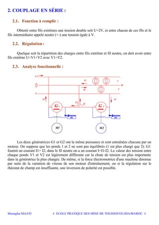 Mustapha MAATI # ECOLE PRATIQUE DES MINE DE TOUISSIT/OUJDA/MAROC #
2. COUPLAGE EN SÉRIE :
2.1. Fonction à remplir :
Obtenir entre fils extrêmes une tension double soit U=2V, et entre chacun de ces fils et le
fils intermédiaire appelé neutre (+-) une tension égale à V.
2.2. Régulation :
Quelque soit la répartition des charges entre fils extrême et fil neutre, on doit avoir entre
fils extrême U=V1+V2 avec V1=V2.
2.3. Analyse fonctionnelle :
I1
I2 2
1
+
L+
L-
-
-+-+
M2M1
I2
I1
21
I2I1
G
RhRh
G
M
Les deux génératrices G1 et G2 ont la même puissance et sont entraînées chacune par un
moteur. On suppose que les ponds 1 et 2 ne sont pas équilibrés (1 est plus chargé que 2). G1
fournit un courant I1> I2; dans le fil neutre on a un courant I=I1-I2. La valeur des tension entre
chaque ponds V1 et V2 est légèrement différente car la chute de tension est plus importante
dans la génératrice la plus chargée. De même, si la force électromotrice d'une machine diminue
par suite de la variation de vitesse de son moteur d'entraînement, ou si la régulation sur le
rhéostat de champ est insuffisante, une inversion de polarité est possible.
 