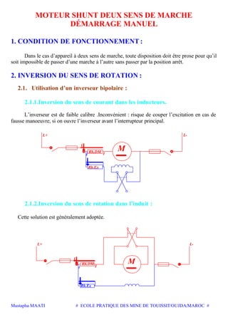 Mustapha MAATI # ECOLE PRATIQUE DES MINE DE TOUISSIT/OUJDA/MAROC #
MOTEUR SHUNT DEUX SENS DE MARCHE
DÉMARRAGE MANUEL
1. CONDITION DE FONCTIONNEMENT :
Dans le cas d’appareil à deux sens de marche, toute disposition doit être prose pour qu’il
soit impossible de passer d’une marche à l’autre sans passer par la position arrêt.
2. INVERSION DU SENS DE ROTATION :
2.1. Utilisation d’un inverseur bipolaire :
2.1.1.Inversion du sens de courant dans les inducteurs.
L’inverseur est de faible calibre .Inconvénient : risque de couper l’excitation en cas de
fausse manoeuvre, si on ouvre l’inverseur avant l’interrupteur principal.
L+
L
Rh.Ex
Rh.DM I
M
L-
i
2.1.2.Inversion du sens de rotation dans l’induit :
Cette solution est généralement adoptée.
Rh.DM
i
L
L-
M
Rh.Ex
I
L+
 
