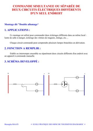 Mustapha MAATI # ECOLE PRATIQUE DES MINE DE TOUISSIT/OUJDA/MAROC #
COMMANDE SIMULTANEE OU SÉPARÉE DE
DEUX CIRCUITS ÉLECTRIQUES DIFFÉRENTS
D'UN SEUL ENDROIT
Montage dit "Double allumage"
1. APPLICATIONS :
Ce montage est utilisé pour commander deux éclairages différents dans un même local :
lustre de salle à manger, éclairage des vitrines de magasin, étalage, etc…
Chaque circuit commandé peut comprendre plusieurs lampes branchées en dérivation.
2. FONCTION A REMPLIR :
Etablir ou interrompre ensemble ou séparément deux circuits différents d'un endroit avec
un appareil à commande manuelle.
3. SCHÉMA DEVELOPPÉ :
Ph N Ph N
 