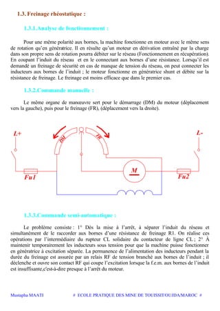 Mustapha MAATI # ECOLE PRATIQUE DES MINE DE TOUISSIT/OUJDA/MAROC #
1.3. Freinage rhéostatique :
1.3.1.Analyse de fonctionnement :
Pour une même polarité aux bornes, la machine fonctionne en moteur avec le même sens
de rotation qu’en génératrice. Il en résulte qu’un moteur en dérivation entraîné par la charge
dans son propre sens de rotation pourra débiter sur le réseau (Fonctionnement en récupération).
En coupant l’induit du réseau et en le connectant aux bornes d’une résistance. Lorsqu’il est
demandé un freinage de sécurité en cas de manque de tension du réseau, on peut connecter les
inducteurs aux bornes de l’induit ; le moteur fonctionne en génératrice shunt et débite sur la
résistance de freinage. Le freinage est moins efficace que dans le premier cas.
1.3.2.Commande manuelle :
Le même organe de manœuvre sert pour le démarrage (DM) du moteur (déplacement
vers la gauche), puis pour le freinage (FR), (déplacement vers la droite).
Fu1
M
Fu2
FR
DM
L-L+
1.3.3.Commande semi-automatique :
Le problème consiste : 1° Dès la mise à l’arrêt, à séparer l’induit du réseau et
simultanément de le raccorder aux bornes d’une résistance de freinage R1. On réalise ces
opérations par l’intermédiaire du rupteur CL solidaire du contacteur de ligne CL ; 2° À
maintenir temporairement les inducteurs sous tension pour que la machine puisse fonctionner
en génératrice à excitation séparée. La permanence de l’alimentation des inducteurs pendant la
durée du freinage est assurée par un relais RF de tension branché aux bornes de l’induit ; il
déclenche et ouvre son contact RF qui coupe l’excitation lorsque la f.e.m. aux bornes de l’induit
est insuffisante,c'est-à-dire presque à l’arrêt du moteur.
 