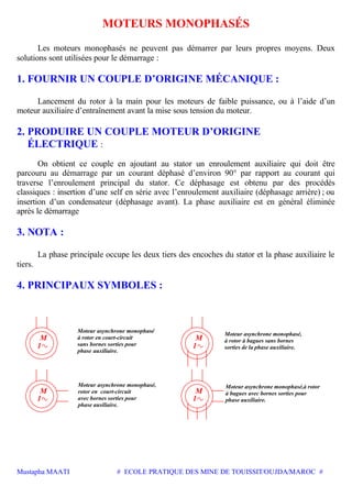 Mustapha MAATI # ECOLE PRATIQUE DES MINE DE TOUISSIT/OUJDA/MAROC #
MOTEURS MONOPHASÉS
Les moteurs monophasés ne peuvent pas démarrer par leurs propres moyens. Deux
solutions sont utilisées pour le démarrage :
1. FOURNIR UN COUPLE D’ORIGINE MÉCANIQUE :
Lancement du rotor à la main pour les moteurs de faible puissance, ou à l’aide d’un
moteur auxiliaire d’entraînement avant la mise sous tension du moteur.
2. PRODUIRE UN COUPLE MOTEUR D’ORIGINE
ÉLECTRIQUE :
On obtient ce couple en ajoutant au stator un enroulement auxiliaire qui doit être
parcouru au démarrage par un courant déphasé d’environ 90° par rapport au courant qui
traverse l’enroulement principal du stator. Ce déphasage est obtenu par des procédés
classiques : insertion d’une self en série avec l’enroulement auxiliaire (déphasage arrière) ; ou
insertion d’un condensateur (déphasage avant). La phase auxiliaire est en général éliminée
après le démarrage
3. NOTA :
La phase principale occupe les deux tiers des encoches du stator et la phase auxiliaire le
tiers.
4. PRINCIPAUX SYMBOLES :
phase auxiliaire.
sans bornes sorties pour
à rotor en court-circuit
Moteur asynchrone monophasé
phase ausiliaire.
rotor en court-circuit
avec bornes sorties pour
Moteur asynchrone monophasé,
sorties de la phase auxiliaire.
à rotor à bagues sans bornes
Moteur asynchrone monophasé,
phase auxiliaire.
à bagues avec bornes sorties pour
Moteur asynchrone monophasé,à rotor
M
1
1
M
M
1
1
M
 
