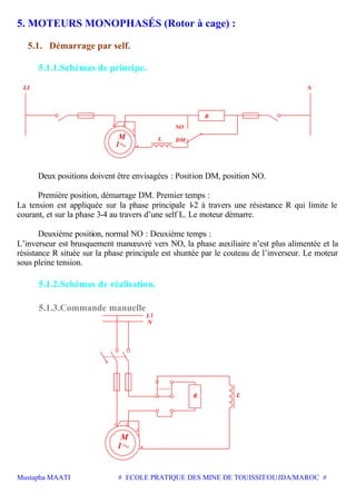 Mustapha MAATI # ECOLE PRATIQUE DES MINE DE TOUISSIT/OUJDA/MAROC #
5. MOTEURS MONOPHASÉS (Rotor à cage) :
5.1. Démarrage par self.
5.1.1.Schémas de principe.
M
1
R
NO
DM
1 2
3
4
N
L
Deux positions doivent être envisagées : Position DM, position NO.
Première position, démarrage DM. Premier temps :
La tension est appliquée sur la phase principale 1-2 à travers une résistance R qui limite le
courant, et sur la phase 3-4 au travers d’une self L. Le moteur démarre.
Deuxième position, normal NO : Deuxième temps :
L’inverseur est brusquement manœuvré vers NO, la phase auxiliaire n’est plus alimentée et la
résistance R située sur la phase principale est shuntée par le couteau de l’inverseur. Le moteur
sous pleine tension.
5.1.2.Schémas de réalisation.
5.1.3.Commande manuelle
M
1
1 2
3
4
R L
N
 