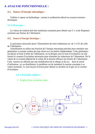 Mustapha MAATI # ECOLE PRATIQUE DES MINE DE TOUISSIT/OUJDA/MAROC #
4. ANALYSE FONCTIONNELLE :
4.1. Source d’énergie mécanique :
Turbine à vapeur ou hydraulique ; moteur à combustion (diesel ou essence) moteurs
électriques.
4.1.1.Remarque :
La vitesse de rotation doit être maintenue constante pour obtenir une f. e. m de fréquence
constante aux bornes de l’alternateur.
4.2. Source d’énergie électrique :
La puissance nécessaire pour l’alimentation du rotor (inducteur) est de 1 à 2% de celle
de l’alternateur.
Actuellement on utilise une fraction de l’énergie mécanique précitée pour entraîner une
génératrice à courant continu du type shunt ou à excitation indépendante. Cette génératrice
est placée en bout d’arbre de l’alternateur, on la désigne sous le nom d’excitatrice car elle
fournit le courant d’excitation nécessaire pour alimenter les inducteurs de l’alternateur. De la
valeur de ce courant dépend de la valeur de la tension efficace aux bornes de l’alternateur.
Cette tension est affectée par une modification de la charge et du cos ϕ dans le circuit
d’utilisation ; or, en distribution, le problème est de maintenir la tension constante à sa
valeur nominale. Le seul moyen d’action pour obtenir ce résultat est d’agir sur le courant
d’excitation.
4.2.1.Procédés utilisés :
• Emploi d’une excitatrice shunt.
GS
1
M G
A
2
5
4
3
1
 