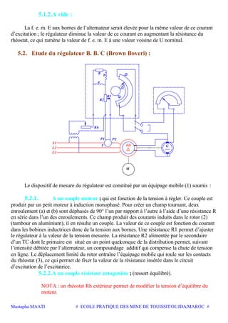 Mustapha MAATI # ECOLE PRATIQUE DES MINE DE TOUISSIT/OUJDA/MAROC #
5.1.2.A vide :
La f. e. m. E aux bornes de l’alternateur serait élevée pour la même valeur de ce courant
d’excitation ; le régulateur diminue la valeur de ce courant en augmentant la résistance du
rhéostat, ce qui ramène la valeur de f. e. m. E à une valeur voisine de U nominal.
5.2. Etude du régulateur B. B. C (Brown Boveri) :
GS
M
P2
Rh
P1
L1
L2
L3
T G
3
1
2
R2
R1
a
bR
Le dispositif de mesure du régulateur est constitué par un équipage mobile (1) soumis :
5.2.1. A un couple moteur ; qui est fonction de la tension à régler. Ce couple est
produit par un petit moteur à induction monophasé. Pour créer un champ tournant, deux
enroulement (a) et (b) sont déphasés de 90° l’un par rapport à l’autre à l’aide d’une résistance R
en série dans l’un des enroulements. Ce champ produit des courants induits dans le rotor (2)
(tambour en aluminium), il en résulte un couple. La valeur de ce couple est fonction du courant
dans les bobines inductrices donc de la tension aux bornes. Une résistance R1 permet d’ajuster
le régulateur à la valeur de la tension mesurée. La résistance R2 alimentée par le secondaire
d’un TC dont le primaire est situé en un point quelconque de la distribution permet, suivant
l’intensité débitée par l’alternateur, un compoundage additif qui compense la chute de tension
en ligne. Le déplacement limité du rotor entraîne l’équipage mobile qui roule sur les contacts
du rhéostat (3), ce qui permet de fixer la valeur de la résistance insérée dans le circuit
d’excitation de l’excitatrice.
5.2.2.A un couple résistant antagoniste ; (ressort équilibré).
NOTA : un rhéostat Rh extérieur permet de modifier la tension d’équilibre du
moteur.
 