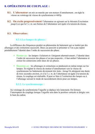 Mustapha MAATI # ECOLE PRATIQUE DES MINE DE TOUISSIT/OUJDA/MAROC #
8. OPÉRATIONS DE COUPLAGE :
8.1. L’alternateur est mis en marche par son moteur d’entraînement ; on règle la
vitesse au voisinage de vitesse de synchronisme n=60f/p.
8.2. On excite progressivement l’alternateur en agissant sur le rhéostat d’excitation
jusqu’à ce que la f. e. m. aux bornes de l’alternateur soit égale à la tension du réseau.
8.3. Observation :
8.3.1.Les lampes de phases :
La différence des fréquences produit un phénomène de battement qui se traduit par des
allumages et des extinctions successifs. Deux cas peuvent se présenter si l’on a pas repéré
préalablement l’identité dans l’ordre de succession des phase.
• Premier cas : les lampes s’éclairent et s’éteignent alternativement ; l’identité dans
l’ordre de succession des phases n’est pas respectée ; il faut arrêter l’alternateur et
croiser les connexions entre deux de ses phases.
• Deuxième cas : les allumages et extinctions se produisent en même temps sur les
lampes. En réglant la vitesse du moteur d’entraînement vers la vitesse de
synchronisme les battements deviennent très lents ; lorsqu’ils atteignent une durée
de trois secondes environ, et si la f. e. m. de l’alternateur est égale à la tension du
réseau, le couplage est réalisable. Il peut se faire à l’extinction des lampes ou à
l’allumage suivant le mode de raccordement choisi pour ces lampes.
8.3.2. Le synchronoscope :
Au voisinage du synchronisme l’aiguille se déplace très lentement. On fermera
l’interrupteur du couplage lorsque l’aiguille sera dans la position verticale et dirigée vers
le haut du cadran.
 