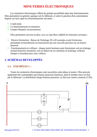Mustapha MAATI # ECOLE PRATIQUE DES MINE DE TOUISSIT/OUJDA/MAROC #
MINUTERIES ÉLECTRONIQUES
Les minuteries électroniques offrent de grandes possibilités dans leur fonctionnement.
Elles permettent en général, quelque soit le fabricant, et selon la position d'un commutateur
disposé sur leur capot les fonctionnements suivantes :
• L'arrêt total;
• Le fonctionnement en minuterie;
• Lampes bloquées en permanence.
Elles permettent souvent en plus, avec ou sans blocs additifs les fonctions suivantes :
• Préavis d'extinction : Baisse de l'éclairage 20 à 40 secondes avant l'extinction,
permettant éventuellement un réarmement par une nouvelle pression sur un bouton
poussoir.
• Fonctionnement en veilleuse : chaque point lumineux peut fonctionner soit en éclairage
normal (fonction minuterie), soit en dehors de ses moments en éclairage veilleuse
(lampes à incandescence sous voltées).
1. SCHÉMAS DEVELOPPÉS
1.1. EXEMPLES 1 :
Toutes les minuteries électroniques sont raccordées entre phase et neutre. Elles peuvent
également être commandées par boutons poussoirs lumineux, dont le nombre maxi est fixé
par le fabricant. La distribution lampe boutons poussoirs, se fait avec neutre commun (3 fils)
N
P
PhN
 
