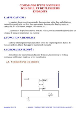 Mustapha MAATI # ECOLE PRATIQUE DES MINE DE TOUISSIT/OUJDA/MAROC #
COMMANDE D'UNE SONNERIE
D'UN SEUL ET DE PLUSIEURS
ENDROITS
1. APPLICATIONS :
Le montage d'une sonnerie commandée d'un endroit est utilisé dans les habitations
particulières (entrée d'un pavillon, d'un appartement, d'un magasin). Les logements en
copropriété, les véhicules de transport en commun, etc.…
La commande de plusieurs endroits peut être utilisée pour la commande de l'arrêt dans un
véhicule de transport en commun, par exemple.
2. FONCTION A REMPLIR :
Etablir et interrompre momentanément un circuit par simple impulsion, d'un ou de
plusieurs endroits, à l'aide d'un appareil à commande manuelle.
3. SCHÉMA DEVELOPPÉ :
Alimentation par transformateur abaisseur de tension, la sonnerie et le poste de
commande sont toujours placés sur la très basse tension.
3.1. Commande d'un seul endroit :
6V
220V
NPh
 