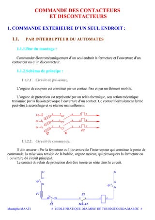 Mustapha MAATI # ECOLE PRATIQUE DES MINE DE TOUISSIT/OUJDA/MAROC #
COMMANDE DES CONTACTEURS
ET DISCONTACTEURS
1. COMMANDE EXTERIEURE D’UN SEUL ENDROIT :
1.1. PAR INTERRUPTEUR OU AUTOMATES
1.1.1.But du montage :
Commander électromécaniquement d’un seul endroit la fermeture et l’ouverture d’un
contacteur ou d’un discontacteur.
1.1.2.Schéma de principe :
1.1.2.1. Circuit de puissance.
L’organe de coupure est constitué par un contact fixe et par un élément mobile.
L’organe de protection est représenté par un relais thermique, son action mécanique
transmise par la liaison provoque l’ouverture d’un contact. Ce contact normalement fermé
peut-être à accrochage et se réarme manuellement.
3
5L3
1L1
L2
656
12
Q
4
2
K
3 4
65
21
F2
3 4
1.1.2.2. Circuit de commande.
Il doit assurer : Par la fermeture ou l’ouverture de l’interrupteur qui constitue le poste de
commande, la mise sous tension de la bobine, organe moteur, qui provoquera la fermeture ou
l’ouverture du circuit principal.
Le contact du relais de protection doit être inséré en série dans le circuit.
F1
F2
L1
Q1
MA-AT
S1
A1 A2
Q2
L2
96 4
24
23
13
14
95 3
 