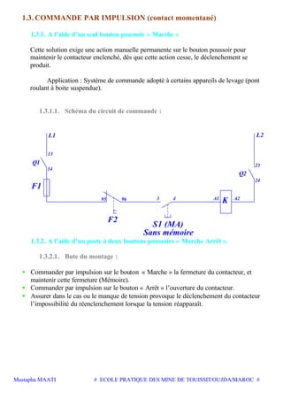 Mustapha MAATI # ECOLE PRATIQUE DES MINE DE TOUISSIT/OUJDA/MAROC #
1.3. COMMANDE PAR IMPULSION (contact momentané)
1.3.1. A l’aide d’un seul bouton poussoir « Marche »
Cette solution exige une action manuelle permanente sur le bouton poussoir pour
maintenir le contacteur enclenché, dès que cette action cesse, le déclenchement se
produit.
Application : Système de commande adopté à certains appareils de levage (pont
roulant à boite suspendue).
1.3.1.1. Schéma du circuit de commande :
F2
F1
Q1
L1
S1 (MA)
L2
Q2
K
Sans mémoire
13
14
23
24
A2439695 A1
1.3.2. A l’aide d’un poste à deux boutons poussoirs « Marche Arrêt ».
1.3.2.1. Bute du montage :
• Commander par impulsion sur le bouton « Marche » la fermeture du contacteur, et
maintenir cette fermeture (Mémoire).
• Commander par impulsion sur le bouton « Arrêt » l’ouverture du contacteur.
• Assurer dans le cas ou le manque de tension provoque le déclenchement du contacteur
l’impossibilité du réenclenchement lorsque la tension réapparaît.
 