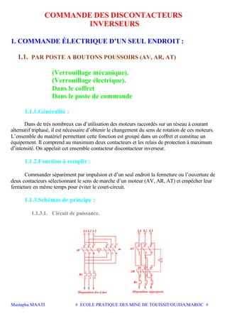 Mustapha MAATI # ECOLE PRATIQUE DES MINE DE TOUISSIT/OUJDA/MAROC #
COMMANDE DES DISCONTACTEURS
INVERSEURS
1. COMMANDE ÉLECTRIQUE D’UN SEUL ENDROIT :
1.1. PAR POSTE A BOUTONS POUSSOIRS (AV, AR, AT)
(Verrouillage mécanique).
(Verrouillage électrique).
Dans le coffret
Dans le poste de commande
1.1.1.Généralité :
Dans de très nombreux cas d’utilisation des moteurs raccordés sur un réseau à courant
alternatif triphasé, il est nécessaire d’obtenir le changement du sens de rotation de ces moteurs.
L’ensemble du matériel permettant cette fonction est groupé dans un coffret et constitue un
équipement. Il comprend au maximum deux contacteurs et les relais de protection à maximum
d’intensité. On appelait cet ensemble contacteur discontacteur inverseur.
1.1.2.Fonction à remplir :
Commander séparément par impulsion et d’un seul endroit la fermeture ou l’ouverture de
deux contacteurs sélectionnant le sens de marche d’un moteur (AV, AR, AT) et empêcher leur
fermeture en même temps pour éviter le court-circuit.
1.1.3.Schémas de principe :
1.1.3.1. Circuit de puissance.
L1 L2 L3
Rt
AV
Disposition dos à dos Disposition superposée
AV
AR
Rt
1 3 5
1 3 5
AR
1 3 5
4
42 6 2 4 6
531
2 4 6
1 3
2 6
5
2 4 6
31 5
2 64
 