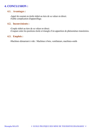 Mustapha MAATI # ECOLE PRATIQUE DES MINE DE TOUISSIT/OUJDA/MAROC #
4. CONCLUSION :
4.1. Avantages :
-Appel de courant en étoile réduit au tiers de sa valeur en direct.
-Faible complication d'appareillage.
4.2. Inconvénients :
-Couple réduit au tiers de sa valeur en direct.
-Coupure entre les positions étoile et triangle d’où apparition de phénomènes transitoires.
4.3. Emplois :
-Machines démarrant à vide : Machines à bois, ventilateurs, machines-outils
 